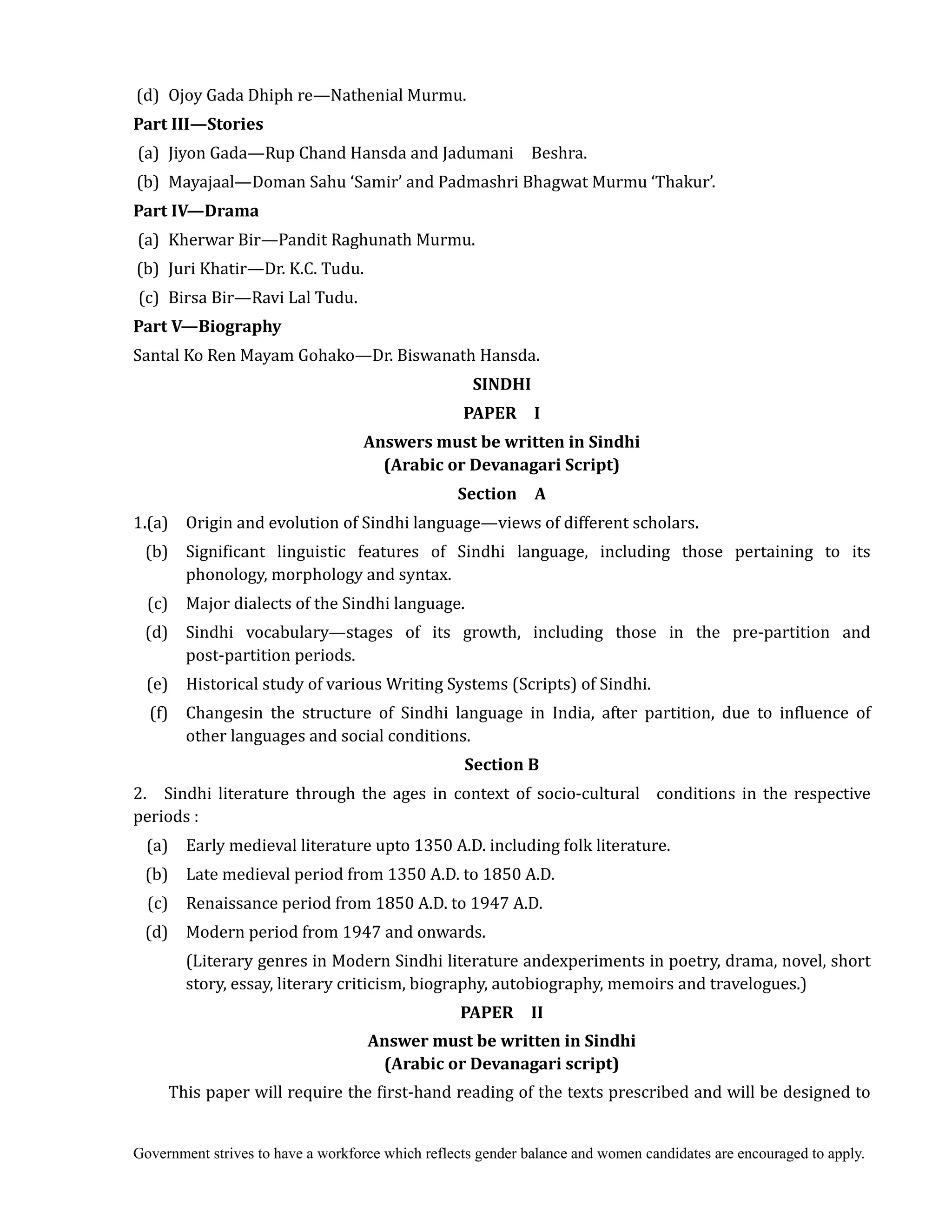 Government strives to have a workforce which reflects gender balance and women candidates are encouraged to apply.
(d) Ojoy Gada Dhiph re—Nathenial Murmu.
Part	III—Stories	
(a) Jiyon Gada—Rup Chand Hansda and Jadumani Beshra.
(b) Mayajaal—Doman Sahu ‘Samir’ and Padmashri Bhagwat Murmu ‘Thakur’.
Part	IV—Drama	
(a) Kherwar Bir—Pandit Raghunath Murmu.
(b) Juri Khatir—Dr. K.C. Tudu.
(c) Birsa Bir—Ravi Lal Tudu.
Part	V—Biography	
Santal Ko Ren Mayam Gohako—Dr. Biswanath Hansda.
SINDHI	
PAPER	 	 I	
Answers	must	be	written	in	Sindhi	
(Arabic	or	Devanagari	Script)	
Section	 	 A	
1.(a) Origin and evolution of Sindhi language—views of different scholars.
(b) Significant linguistic features of Sindhi language, including those pertaining to its
phonology, morphology and syntax.
(c) Major dialects of the Sindhi language.
(d) Sindhi vocabulary—stages of its growth, including those in the pre-partition and
post-partition periods.
(e) Historical study of various Writing Systems (Scripts) of Sindhi.
(f) Changesin the structure of Sindhi language in India, after partition, due to influence of
other languages and social conditions.
Section	B	
2. Sindhi literature through the ages in context of socio-cultural conditions in the respective
periods :
(a) Early medieval literature upto 1350 A.D. including folk literature.
(b) Late medieval period from 1350 A.D. to 1850 A.D.
(c) Renaissance period from 1850 A.D. to 1947 A.D.
(d) Modern period from 1947 and onwards.
(Literary genres in Modern Sindhi literature andexperiments in poetry, drama, novel, short
story, essay, literary criticism, biography, autobiography, memoirs and travelogues.)
PAPER	 	 II	
Answer	must	be	written	in	Sindhi	 	
(Arabic	or	Devanagari	script)	
This paper will require the first-hand reading of the texts prescribed and will be designed to
 
