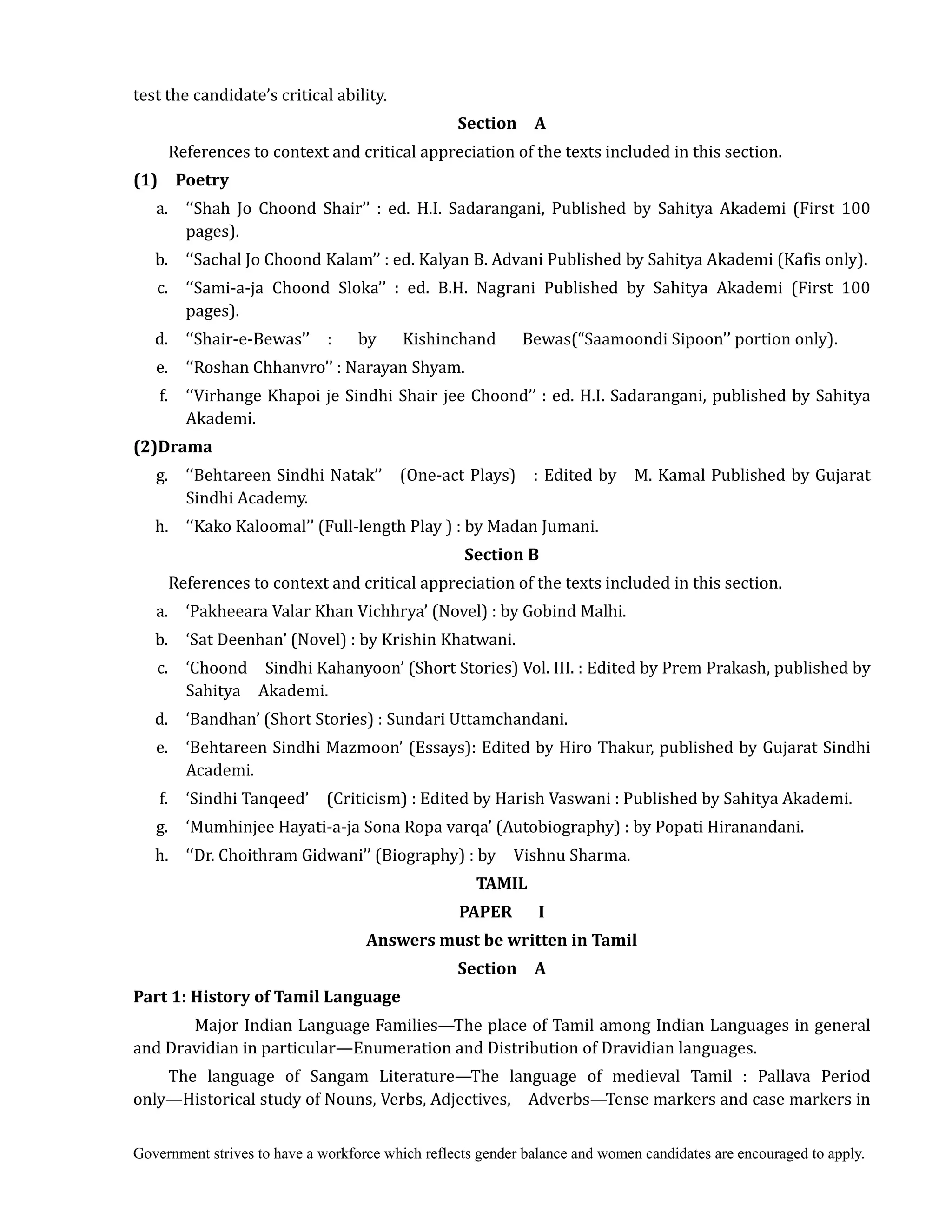 Government strives to have a workforce which reflects gender balance and women candidates are encouraged to apply.
test the candidate’s critical ability.
Section	 	 A	
References to context and critical appreciation of the texts included in this section.
(1)	 	 Poetry	
	 a. ‘‘Shah Jo Choond Shair’’ : ed. H.I. Sadarangani, Published by Sahitya Akademi (First 100
pages).
b. ‘‘Sachal Jo Choond Kalam’’ : ed. Kalyan B. Advani Published by Sahitya Akademi (Kafis only).
c. ‘‘Sami-a-ja Choond Sloka’’ : ed. B.H. Nagrani Published by Sahitya Akademi (First 100
pages).
d. ‘‘Shair-e-Bewas’’ : by Kishinchand Bewas(“Saamoondi Sipoon’’ portion only).
e. ‘‘Roshan Chhanvro’’ : Narayan Shyam.
f. ‘‘Virhange Khapoi je Sindhi Shair jee Choond’’ : ed. H.I. Sadarangani, published by Sahitya
Akademi.
(2)Drama	
g. ‘‘Behtareen Sindhi Natak’’ (One-act Plays) : Edited by M. Kamal Published by Gujarat
Sindhi Academy.
h. ‘‘Kako Kaloomal’’ (Full-length Play ) : by Madan Jumani.
Section	B	
References to context and critical appreciation of the texts included in this section.
a. ‘Pakheeara Valar Khan Vichhrya’ (Novel) : by Gobind Malhi.
b. ‘Sat Deenhan’ (Novel) : by Krishin Khatwani.
c. ‘Choond Sindhi Kahanyoon’ (Short Stories) Vol. III. : Edited by Prem Prakash, published by
Sahitya Akademi.
d. ‘Bandhan’ (Short Stories) : Sundari Uttamchandani.
e. ‘Behtareen Sindhi Mazmoon’ (Essays): Edited by Hiro Thakur, published by Gujarat Sindhi
Academi.
f. ‘Sindhi Tanqeed’ (Criticism) : Edited by Harish Vaswani : Published by Sahitya Akademi.
g. ‘Mumhinjee Hayati-a-ja Sona Ropa varqa’ (Autobiography) : by Popati Hiranandani.
h. ‘‘Dr. Choithram Gidwani’’ (Biography) : by Vishnu Sharma.
TAMIL	
PAPER	 	 	 I	
Answers	must	be	written	in	Tamil	
Section	 	 A	
Part	1:	History	of	Tamil	Language	
Major Indian Language Families—The place of Tamil among Indian Languages in general
and Dravidian in particular—Enumeration and Distribution of Dravidian languages.
The language of Sangam Literature—The language of medieval Tamil : Pallava Period
only—Historical study of Nouns, Verbs, Adjectives, Adverbs—Tense markers and case markers in
 