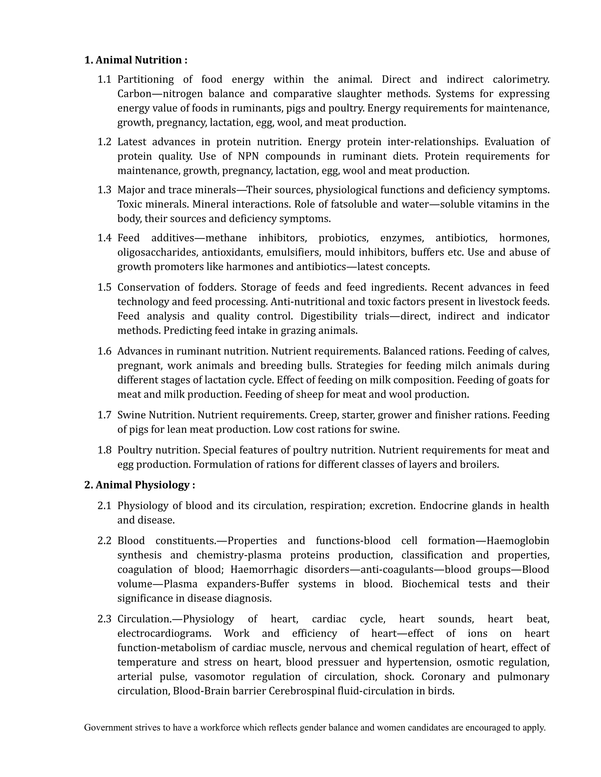 Government strives to have a workforce which reflects gender balance and women candidates are encouraged to apply.
1.	Animal	Nutrition	:	
	 1.1 Partitioning of food energy within the animal. Direct and indirect calorimetry.
Carbon—nitrogen balance and comparative slaughter methods. Systems for expressing
energy value of foods in ruminants, pigs and poultry. Energy requirements for maintenance,
growth, pregnancy, lactation, egg, wool, and meat production.
1.2 Latest advances in protein nutrition. Energy protein inter-relationships. Evaluation of
protein quality. Use of NPN compounds in ruminant diets. Protein requirements for
maintenance, growth, pregnancy, lactation, egg, wool and meat production.
1.3 Major and trace minerals—Their sources, physiological functions and deficiency symptoms.
Toxic minerals. Mineral interactions. Role of fatsoluble and water—soluble vitamins in the
body, their sources and deficiency symptoms.
1.4 Feed additives—methane inhibitors, probiotics, enzymes, antibiotics, hormones,
oligosaccharides, antioxidants, emulsifiers, mould inhibitors, buffers etc. Use and abuse of
growth promoters like harmones and antibiotics—latest concepts.
1.5 Conservation of fodders. Storage of feeds and feed ingredients. Recent advances in feed
technology and feed processing. Anti-nutritional and toxic factors present in livestock feeds.
Feed analysis and quality control. Digestibility trials—direct, indirect and indicator
methods. Predicting feed intake in grazing animals.
1.6 Advances in ruminant nutrition. Nutrient requirements. Balanced rations. Feeding of calves,
pregnant, work animals and breeding bulls. Strategies for feeding milch animals during
different stages of lactation cycle. Effect of feeding on milk composition. Feeding of goats for
meat and milk production. Feeding of sheep for meat and wool production.
1.7 Swine Nutrition. Nutrient requirements. Creep, starter, grower and finisher rations. Feeding
of pigs for lean meat production. Low cost rations for swine.
1.8 Poultry nutrition. Special features of poultry nutrition. Nutrient requirements for meat and
egg production. Formulation of rations for different classes of layers and broilers.
2.	Animal	Physiology	:	
2.1 Physiology of blood and its circulation, respiration; excretion. Endocrine glands in health
and disease.
2.2 Blood constituents.—Properties and functions-blood cell formation—Haemoglobin
synthesis and chemistry-plasma proteins production, classification and properties,
coagulation of blood; Haemorrhagic disorders—anti-coagulants—blood groups—Blood
volume—Plasma expanders-Buffer systems in blood. Biochemical tests and their
significance in disease diagnosis.
2.3 Circulation.—Physiology of heart, cardiac cycle, heart sounds, heart beat,
electrocardiograms. Work and efficiency of heart—effect of ions on heart
function-metabolism of cardiac muscle, nervous and chemical regulation of heart, effect of
temperature and stress on heart, blood pressuer and hypertension, osmotic regulation,
arterial pulse, vasomotor regulation of circulation, shock. Coronary and pulmonary
circulation, Blood-Brain barrier Cerebrospinal fluid-circulation in birds.
 