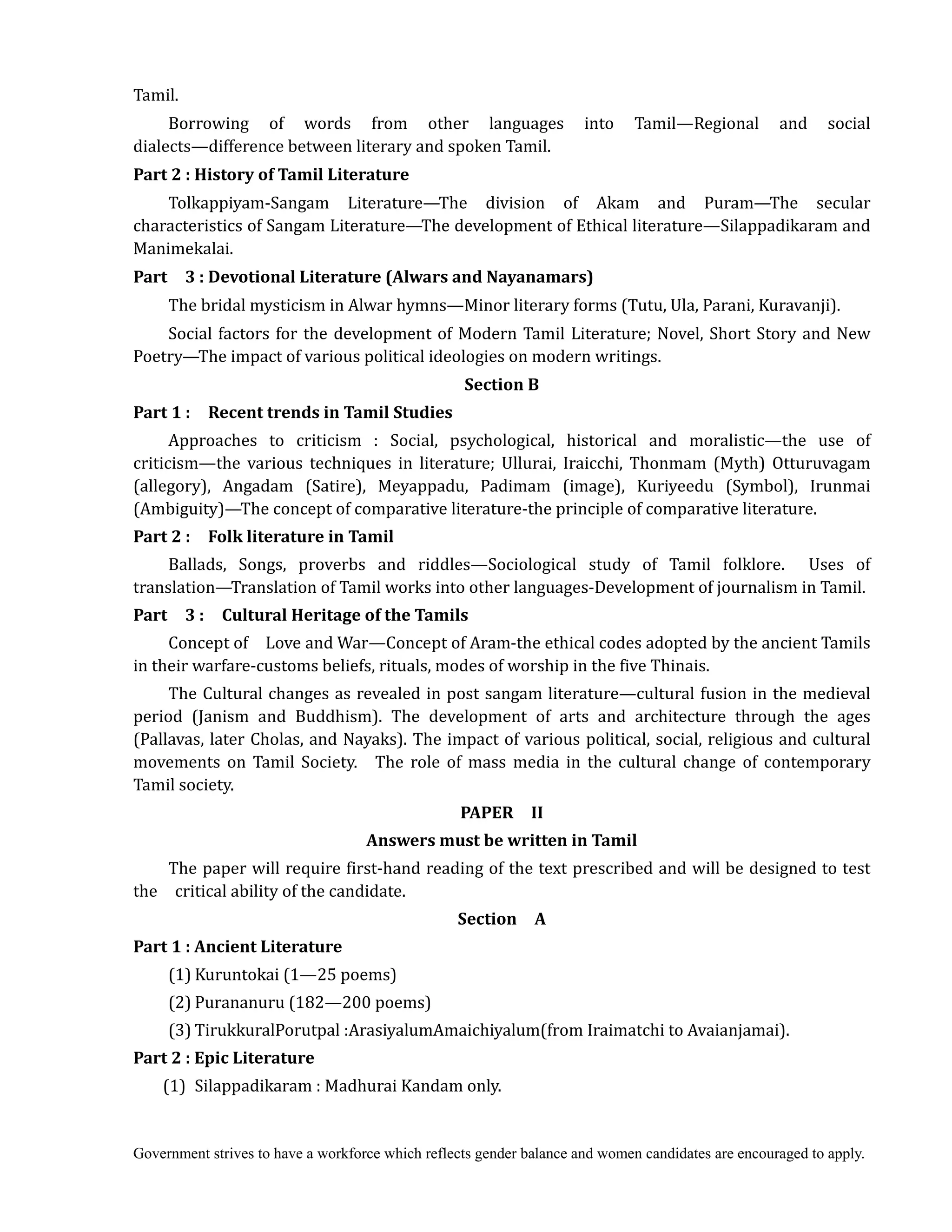 Government strives to have a workforce which reflects gender balance and women candidates are encouraged to apply.
Tamil.
Borrowing of words from other languages into Tamil—Regional and social
dialects—difference between literary and spoken Tamil.
Part	2	:	History	of	Tamil	Literature
Tolkappiyam-Sangam Literature—The division of Akam and Puram—The secular
characteristics of Sangam Literature—The development of Ethical literature—Silappadikaram and
Manimekalai.
Part	 	 3	:	Devotional	Literature	(Alwars	and	Nayanamars)
The bridal mysticism in Alwar hymns—Minor literary forms (Tutu, Ula, Parani, Kuravanji).
Social factors for the development of Modern Tamil Literature; Novel, Short Story and New
Poetry—The impact of various political ideologies on modern writings.
Section	B
Part	1	:	 	 Recent	trends	in	Tamil	Studies	
Approaches to criticism : Social, psychological, historical and moralistic—the use of
criticism—the various techniques in literature; Ullurai, Iraicchi, Thonmam (Myth) Otturuvagam
(allegory), Angadam (Satire), Meyappadu, Padimam (image), Kuriyeedu (Symbol), Irunmai
(Ambiguity)—The concept of comparative literature-the principle of comparative literature.
Part	2	:	 	 Folk	literature	in	Tamil	 	
Ballads, Songs, proverbs and riddles—Sociological study of Tamil folklore. Uses of
translation—Translation of Tamil works into other languages-Development of journalism in Tamil.
Part	 	 3	:	 	 Cultural	Heritage	of	the	Tamils
Concept of Love and War—Concept of Aram-the ethical codes adopted by the ancient Tamils
in their warfare-customs beliefs, rituals, modes of worship in the five Thinais.
The Cultural changes as revealed in post sangam literature—cultural fusion in the medieval
period (Janism and Buddhism). The development of arts and architecture through the ages
(Pallavas, later Cholas, and Nayaks). The impact of various political, social, religious and cultural
movements on Tamil Society. The role of mass media in the cultural change of contemporary
Tamil society.
PAPER	 	 II	
Answers	must	be	written	in	Tamil	
The paper will require first-hand reading of the text prescribed and will be designed to test
the critical ability of the candidate.
Section	 	 A
Part	1	:	Ancient	Literature	
(1) Kuruntokai (1—25 poems)
(2) Purananuru (182—200 poems)
(3) TirukkuralPorutpal :ArasiyalumAmaichiyalum(from Iraimatchi to Avaianjamai).
Part	2	:	Epic	Literature	
(1) Silappadikaram : Madhurai Kandam only.
 