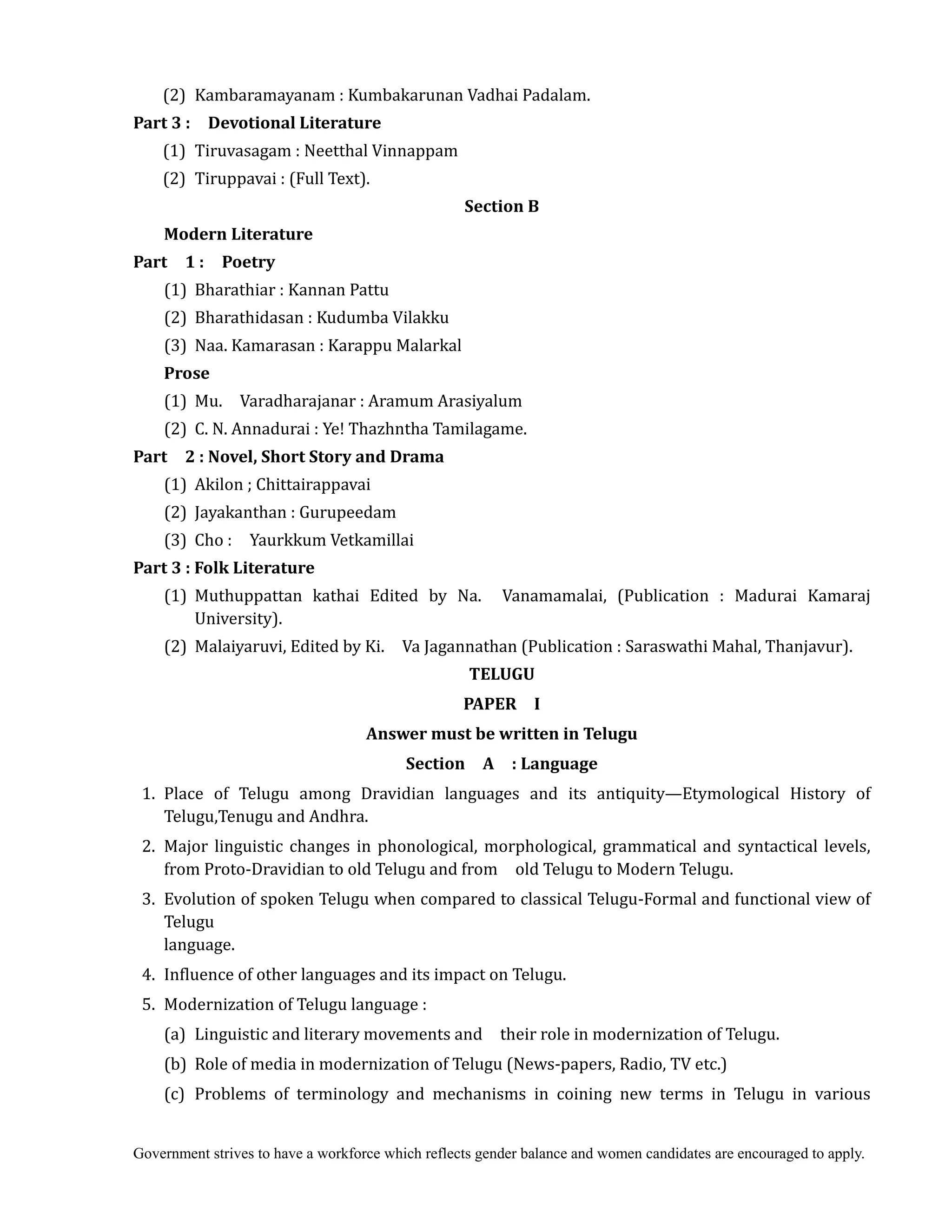 Government strives to have a workforce which reflects gender balance and women candidates are encouraged to apply.
(2) Kambaramayanam : Kumbakarunan Vadhai Padalam.
Part	3	:	 	 Devotional	Literature	
	 (1) Tiruvasagam : Neetthal Vinnappam
(2) Tiruppavai : (Full Text).
Section	B
Modern	Literature	
Part	 	 1	:	 	 Poetry
(1) Bharathiar : Kannan Pattu
(2) Bharathidasan : Kudumba Vilakku
(3) Naa. Kamarasan : Karappu Malarkal
Prose
(1) Mu. Varadharajanar : Aramum Arasiyalum
(2) C. N. Annadurai : Ye! Thazhntha Tamilagame.
Part	 	 2	:	Novel,	Short	Story	and	Drama
(1) Akilon ; Chittairappavai
(2) Jayakanthan : Gurupeedam
(3) Cho : Yaurkkum Vetkamillai
Part	3	:	Folk	Literature	
	 (1) Muthuppattan kathai Edited by Na. Vanamamalai, (Publication : Madurai Kamaraj
University).
(2) Malaiyaruvi, Edited by Ki. Va Jagannathan (Publication : Saraswathi Mahal, Thanjavur).
TELUGU	
PAPER	 	 I	
Answer	must	be	written	in	Telugu	
Section	 	 A	 	 :	Language
1. Place of Telugu among Dravidian languages and its antiquity—Etymological History of
Telugu,Tenugu and Andhra.
2. Major linguistic changes in phonological, morphological, grammatical and syntactical levels,
from Proto-Dravidian to old Telugu and from old Telugu to Modern Telugu.
3. Evolution of spoken Telugu when compared to classical Telugu-Formal and functional view of
Telugu
language.
4. Influence of other languages and its impact on Telugu.
5. Modernization of Telugu language :
(a) Linguistic and literary movements and their role in modernization of Telugu.
(b) Role of media in modernization of Telugu (News-papers, Radio, TV etc.)
(c) Problems of terminology and mechanisms in coining new terms in Telugu in various
 