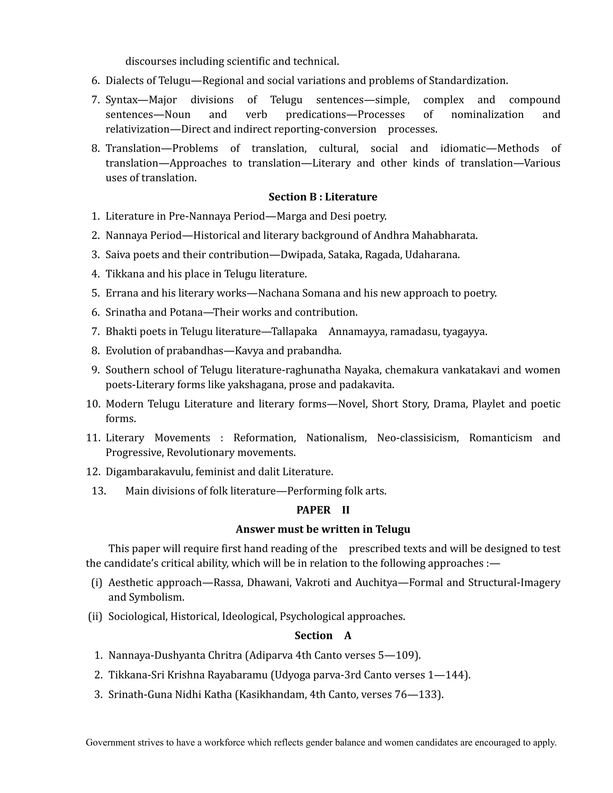Government strives to have a workforce which reflects gender balance and women candidates are encouraged to apply.
discourses including scientific and technical.
6. Dialects of Telugu—Regional and social variations and problems of Standardization.
7. Syntax—Major divisions of Telugu sentences—simple, complex and compound
sentences—Noun and verb predications—Processes of nominalization and
relativization—Direct and indirect reporting-conversion processes.
8. Translation—Problems of translation, cultural, social and idiomatic—Methods of
translation—Approaches to translation—Literary and other kinds of translation—Various
uses of translation.
Section	B	:	Literature	
1. Literature in Pre-Nannaya Period—Marga and Desi poetry.
2. Nannaya Period—Historical and literary background of Andhra Mahabharata.
3. Saiva poets and their contribution—Dwipada, Sataka, Ragada, Udaharana.
4. Tikkana and his place in Telugu literature.
5. Errana and his literary works—Nachana Somana and his new approach to poetry.
6. Srinatha and Potana—Their works and contribution.
7. Bhakti poets in Telugu literature—Tallapaka Annamayya, ramadasu, tyagayya.
8. Evolution of prabandhas—Kavya and prabandha.
9. Southern school of Telugu literature-raghunatha Nayaka, chemakura vankatakavi and women
poets-Literary forms like yakshagana, prose and padakavita.
10. Modern Telugu Literature and literary forms—Novel, Short Story, Drama, Playlet and poetic
forms.
11. Literary Movements : Reformation, Nationalism, Neo-classisicism, Romanticism and
Progressive, Revolutionary movements.
12. Digambarakavulu, feminist and dalit Literature.
13. Main divisions of folk literature—Performing folk arts.	
PAPER	 	 II	
Answer	must	be	written	in	Telugu
This paper will require first hand reading of the prescribed texts and will be designed to test
the candidate’s critical ability, which will be in relation to the following approaches :—
(i) Aesthetic approach—Rassa, Dhawani, Vakroti and Auchitya—Formal and Structural-Imagery
and Symbolism.
(ii) Sociological, Historical, Ideological, Psychological approaches.
Section	 	 A	
1. Nannaya-Dushyanta Chritra (Adiparva 4th Canto verses 5—109).
2. Tikkana-Sri Krishna Rayabaramu (Udyoga parva-3rd Canto verses 1—144).
3. Srinath-Guna Nidhi Katha (Kasikhandam, 4th Canto, verses 76—133).
 