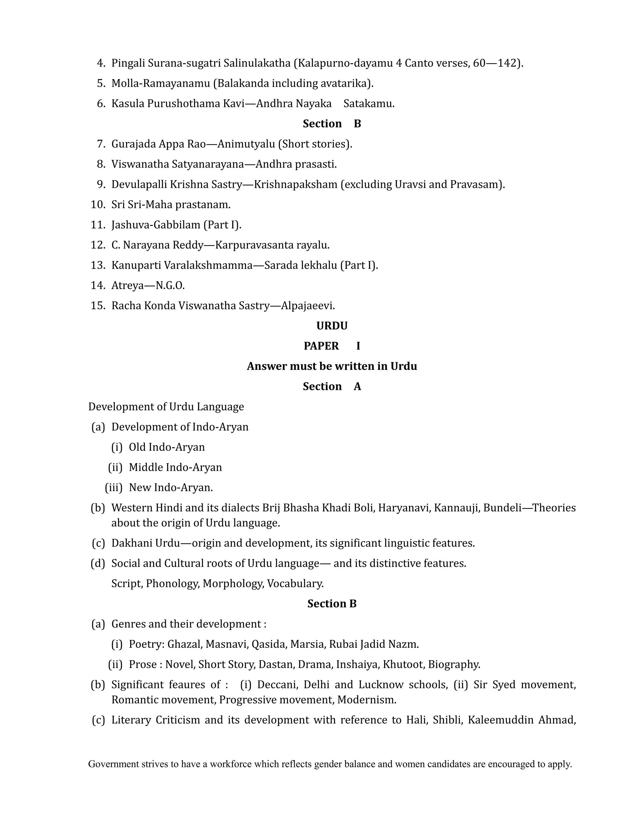 Government strives to have a workforce which reflects gender balance and women candidates are encouraged to apply.
4. Pingali Surana-sugatri Salinulakatha (Kalapurno-dayamu 4 Canto verses, 60—142).
5. Molla-Ramayanamu (Balakanda including avatarika).
6. Kasula Purushothama Kavi—Andhra Nayaka Satakamu.
Section	 	 B	
7. Gurajada Appa Rao—Animutyalu (Short stories).
8. Viswanatha Satyanarayana—Andhra prasasti.
9. Devulapalli Krishna Sastry—Krishnapaksham (excluding Uravsi and Pravasam).
10. Sri Sri-Maha prastanam.
11. Jashuva-Gabbilam (Part I).
12. C. Narayana Reddy—Karpuravasanta rayalu.
13. Kanuparti Varalakshmamma—Sarada lekhalu (Part I).
14. Atreya—N.G.O.
15. Racha Konda Viswanatha Sastry—Alpajaeevi.
URDU
PAPER	 	 	 I	
Answer	must	be	written	in	Urdu	
Section	 	 A	
Development of Urdu Language
(a) Development of Indo-Aryan
(i) Old Indo-Aryan
(ii) Middle Indo-Aryan
(iii) New Indo-Aryan.
(b) Western Hindi and its dialects Brij Bhasha Khadi Boli, Haryanavi, Kannauji, Bundeli—Theories
about the origin of Urdu language.
(c) Dakhani Urdu—origin and development, its significant linguistic features.
(d) Social and Cultural roots of Urdu language— and its distinctive features.
Script, Phonology, Morphology, Vocabulary.
Section	B	
(a) Genres and their development :
(i) Poetry: Ghazal, Masnavi, Qasida, Marsia, Rubai Jadid Nazm.
(ii) Prose : Novel, Short Story, Dastan, Drama, Inshaiya, Khutoot, Biography.
(b) Significant feaures of : (i) Deccani, Delhi and Lucknow schools, (ii) Sir Syed movement,
Romantic movement, Progressive movement, Modernism.
(c) Literary Criticism and its development with reference to Hali, Shibli, Kaleemuddin Ahmad,
 
