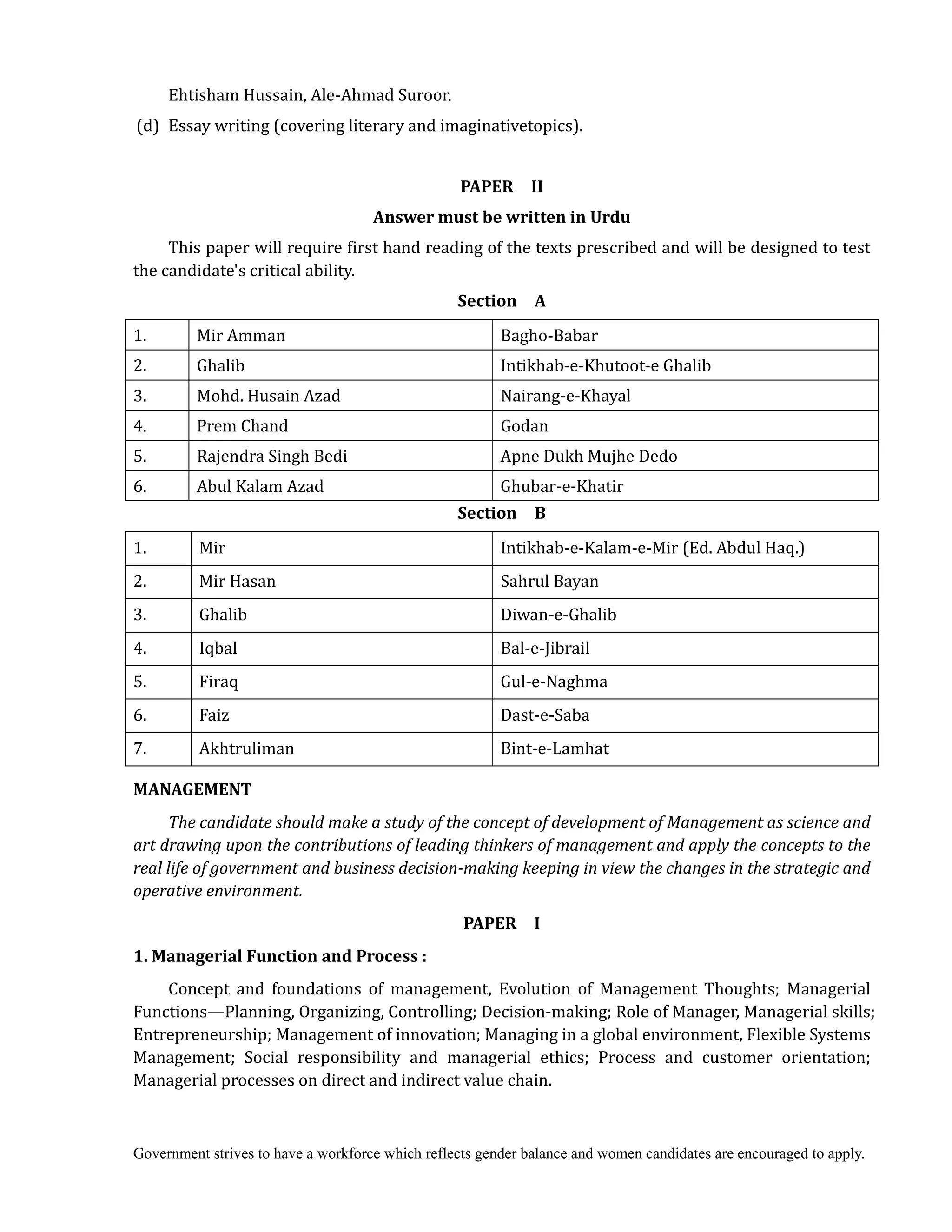 Government strives to have a workforce which reflects gender balance and women candidates are encouraged to apply.
Ehtisham Hussain, Ale-Ahmad Suroor.
(d) Essay writing (covering literary and imaginativetopics).
PAPER	 	 II	
Answer	must	be	written	in	Urdu	
This paper will require first hand reading of the texts prescribed and will be designed to test
the candidate's critical ability.
Section	 	 A	
1. Mir Amman Bagho-Babar
2. Ghalib Intikhab-e-Khutoot-e Ghalib
3. Mohd. Husain Azad Nairang-e-Khayal
4. Prem Chand Godan
5. Rajendra Singh Bedi Apne Dukh Mujhe Dedo
6. Abul Kalam Azad Ghubar-e-Khatir
Section	 	 B	
1. Mir Intikhab-e-Kalam-e-Mir (Ed. Abdul Haq.)
2. Mir Hasan Sahrul Bayan
3. Ghalib Diwan-e-Ghalib
4. Iqbal Bal-e-Jibrail
5. Firaq Gul-e-Naghma
6. Faiz Dast-e-Saba
7. Akhtruliman Bint-e-Lamhat
MANAGEMENT	
The	candidate	should	make	a	study	of	the	concept	of	development	of	Management	as	science	and	
art	drawing	upon	the	contributions	of	leading	thinkers	of	management	and	apply	the	concepts	to	the	
real	life	of	government	and	business	decision‐making	keeping	in	view	the	changes	in	the	strategic	and	
operative	environment.	
PAPER	 	 I	
1.	Managerial	Function	and	Process	:	
Concept and foundations of management, Evolution of Management Thoughts; Managerial
Functions—Planning, Organizing, Controlling; Decision-making; Role of Manager, Managerial skills;
Entrepreneurship; Management of innovation; Managing in a global environment, Flexible Systems
Management; Social responsibility and managerial ethics; Process and customer orientation;
Managerial processes on direct and indirect value chain.
 