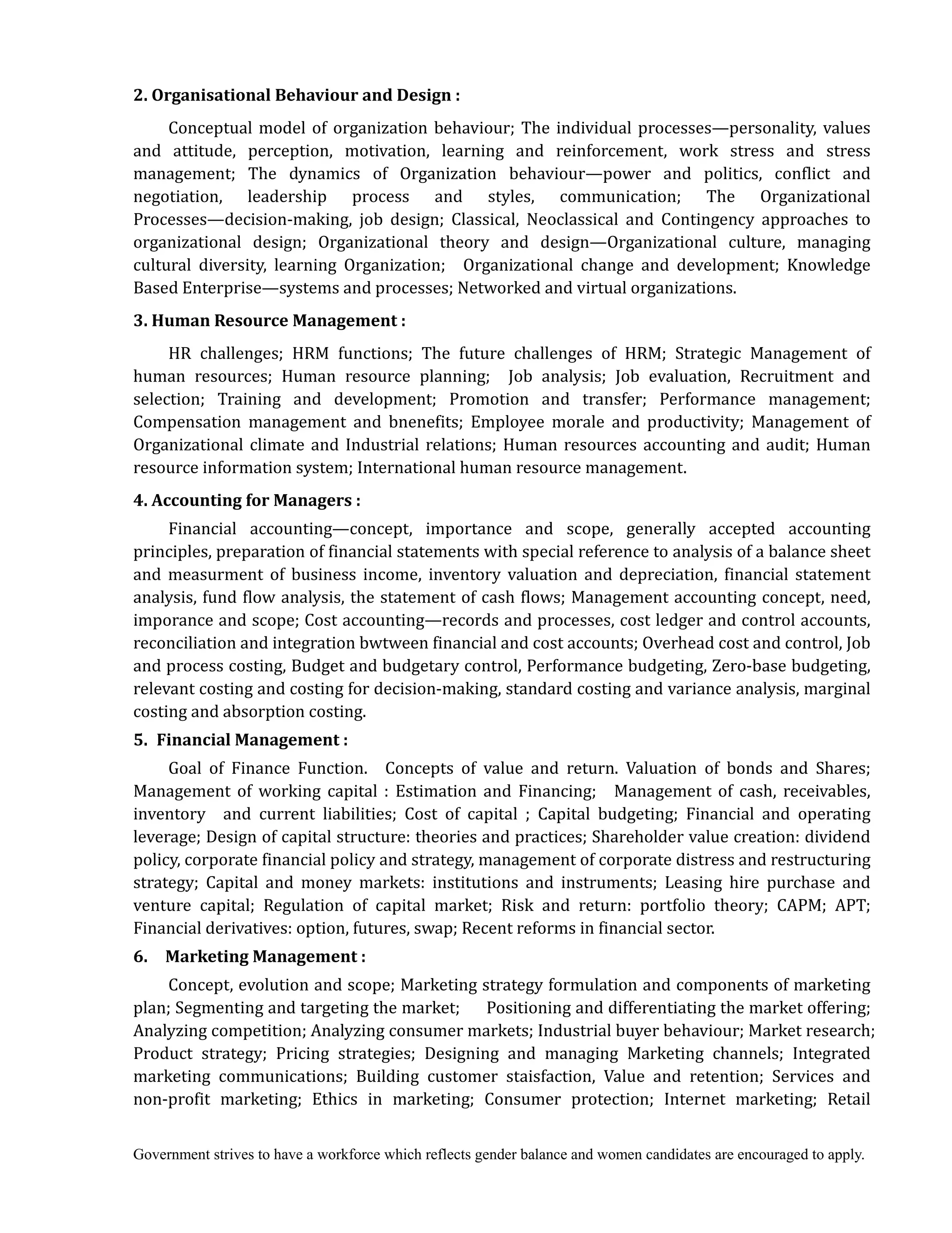 Government strives to have a workforce which reflects gender balance and women candidates are encouraged to apply.
2.	Organisational	Behaviour	and	Design	:	
Conceptual model of organization behaviour; The individual processes—personality, values
and attitude, perception, motivation, learning and reinforcement, work stress and stress
management; The dynamics of Organization behaviour—power and politics, conflict and
negotiation, leadership process and styles, communication; The Organizational
Processes—decision-making, job design; Classical, Neoclassical and Contingency approaches to
organizational design; Organizational theory and design—Organizational culture, managing
cultural diversity, learning Organization; Organizational change and development; Knowledge
Based Enterprise—systems and processes; Networked and virtual organizations.
3.	Human	Resource	Management	:	
HR challenges; HRM functions; The future challenges of HRM; Strategic Management of
human resources; Human resource planning; Job analysis; Job evaluation, Recruitment and
selection; Training and development; Promotion and transfer; Performance management;
Compensation management and bnenefits; Employee morale and productivity; Management of
Organizational climate and Industrial relations; Human resources accounting and audit; Human
resource information system; International human resource management.
4.	Accounting	for	Managers	:	
Financial accounting—concept, importance and scope, generally accepted accounting
principles, preparation of financial statements with special reference to analysis of a balance sheet
and measurment of business income, inventory valuation and depreciation, financial statement
analysis, fund flow analysis, the statement of cash flows; Management accounting concept, need,
imporance and scope; Cost accounting—records and processes, cost ledger and control accounts,
reconciliation and integration bwtween financial and cost accounts; Overhead cost and control, Job
and process costing, Budget and budgetary control, Performance budgeting, Zero-base budgeting,
relevant costing and costing for decision-making, standard costing and variance analysis, marginal
costing and absorption costing.
5.	 Financial	Management	:
Goal of Finance Function. Concepts of value and return. Valuation of bonds and Shares;
Management of working capital : Estimation and Financing; Management of cash, receivables,
inventory and current liabilities; Cost of capital ; Capital budgeting; Financial and operating
leverage; Design of capital structure: theories and practices; Shareholder value creation: dividend
policy, corporate financial policy and strategy, management of corporate distress and restructuring
strategy; Capital and money markets: institutions and instruments; Leasing hire purchase and
venture capital; Regulation of capital market; Risk and return: portfolio theory; CAPM; APT;
Financial derivatives: option, futures, swap; Recent reforms in financial sector.
6.	 	 Marketing	Management	:	
Concept, evolution and scope; Marketing strategy formulation and components of marketing
plan; Segmenting and targeting the market; Positioning and differentiating the market offering;
Analyzing competition; Analyzing consumer markets; Industrial buyer behaviour; Market research;
Product strategy; Pricing strategies; Designing and managing Marketing channels; Integrated
marketing communications; Building customer staisfaction, Value and retention; Services and
non-profit marketing; Ethics in marketing; Consumer protection; Internet marketing; Retail
 
