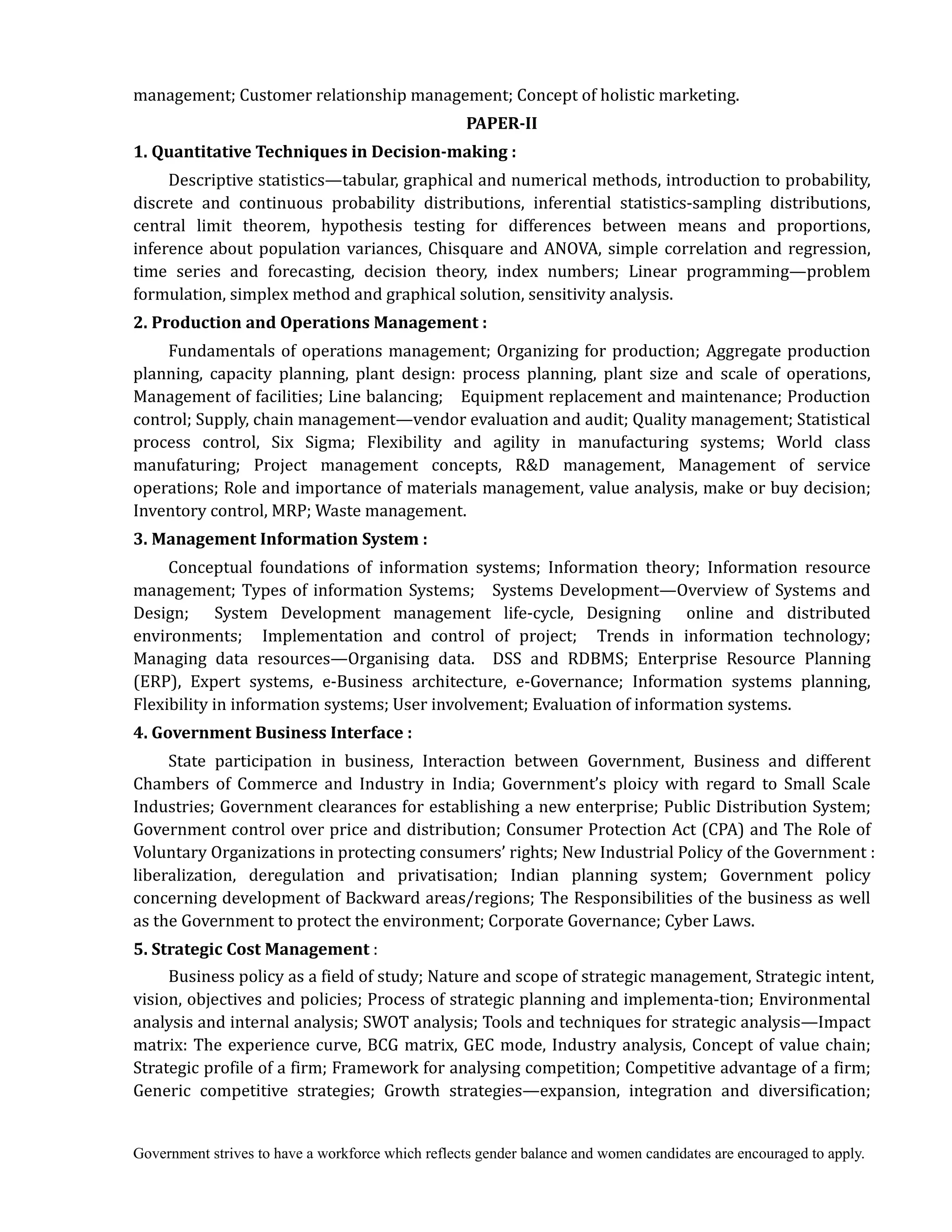 Government strives to have a workforce which reflects gender balance and women candidates are encouraged to apply.
management; Customer relationship management; Concept of holistic marketing.
PAPER‐II	
1.	Quantitative	Techniques	in	Decision‐making	:	 	
Descriptive statistics—tabular, graphical and numerical methods, introduction to probability,
discrete and continuous probability distributions, inferential statistics-sampling distributions,
central limit theorem, hypothesis testing for differences between means and proportions,
inference about population variances, Chisquare and ANOVA, simple correlation and regression,
time series and forecasting, decision theory, index numbers; Linear programming—problem
formulation, simplex method and graphical solution, sensitivity analysis.
2.	Production	and	Operations	Management	:
Fundamentals of operations management; Organizing for production; Aggregate production
planning, capacity planning, plant design: process planning, plant size and scale of operations,
Management of facilities; Line balancing; Equipment replacement and maintenance; Production
control; Supply, chain management—vendor evaluation and audit; Quality management; Statistical
process control, Six Sigma; Flexibility and agility in manufacturing systems; World class
manufaturing; Project management concepts, R&D management, Management of service
operations; Role and importance of materials management, value analysis, make or buy decision;
Inventory control, MRP; Waste management.
3.	Management	Information	System	:
Conceptual foundations of information systems; Information theory; Information resource
management; Types of information Systems; Systems Development—Overview of Systems and
Design; System Development management life-cycle, Designing online and distributed
environments; Implementation and control of project; Trends in information technology;
Managing data resources—Organising data. DSS and RDBMS; Enterprise Resource Planning
(ERP), Expert systems, e-Business architecture, e-Governance; Information systems planning,
Flexibility in information systems; User involvement; Evaluation of information systems.
4.	Government	Business	Interface	:	
State participation in business, Interaction between Government, Business and different
Chambers of Commerce and Industry in India; Government’s ploicy with regard to Small Scale
Industries; Government clearances for establishing a new enterprise; Public Distribution System;
Government control over price and distribution; Consumer Protection Act (CPA) and The Role of
Voluntary Organizations in protecting consumers’ rights; New Industrial Policy of the Government :
liberalization, deregulation and privatisation; Indian planning system; Government policy
concerning development of Backward areas/regions; The Responsibilities of the business as well
as the Government to protect the environment; Corporate Governance; Cyber Laws.
5.	Strategic	Cost	Management :
Business policy as a field of study; Nature and scope of strategic management, Strategic intent,
vision, objectives and policies; Process of strategic planning and implementa-tion; Environmental
analysis and internal analysis; SWOT analysis; Tools and techniques for strategic analysis—Impact
matrix: The experience curve, BCG matrix, GEC mode, Industry analysis, Concept of value chain;
Strategic profile of a firm; Framework for analysing competition; Competitive advantage of a firm;
Generic competitive strategies; Growth strategies—expansion, integration and diversification;
 