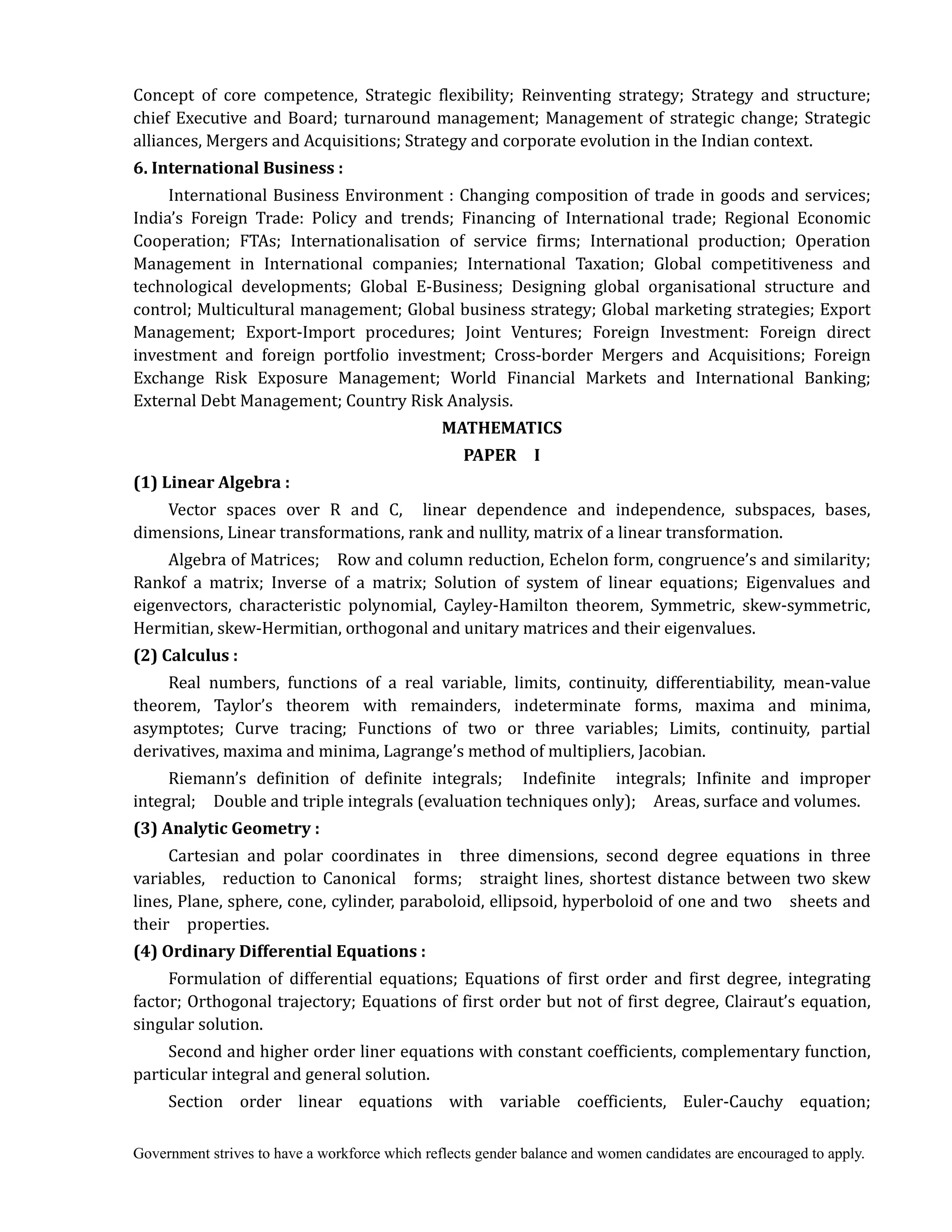 Government strives to have a workforce which reflects gender balance and women candidates are encouraged to apply.
Concept of core competence, Strategic flexibility; Reinventing strategy; Strategy and structure;
chief Executive and Board; turnaround management; Management of strategic change; Strategic
alliances, Mergers and Acquisitions; Strategy and corporate evolution in the Indian context.
6.	International	Business	:	
International Business Environment : Changing composition of trade in goods and services;
India’s Foreign Trade: Policy and trends; Financing of International trade; Regional Economic
Cooperation; FTAs; Internationalisation of service firms; International production; Operation
Management in International companies; International Taxation; Global competitiveness and
technological developments; Global E-Business; Designing global organisational structure and
control; Multicultural management; Global business strategy; Global marketing strategies; Export
Management; Export-Import procedures; Joint Ventures; Foreign Investment: Foreign direct
investment and foreign portfolio investment; Cross-border Mergers and Acquisitions; Foreign
Exchange Risk Exposure Management; World Financial Markets and International Banking;
External Debt Management; Country Risk Analysis.	
MATHEMATICS	
PAPER	 	 I	
(1)	Linear	Algebra	:
Vector spaces over R and C, linear dependence and independence, subspaces, bases,
dimensions, Linear transformations, rank and nullity, matrix of a linear transformation.
Algebra of Matrices; Row and column reduction, Echelon form, congruence’s and similarity;
Rankof a matrix; Inverse of a matrix; Solution of system of linear equations; Eigenvalues and
eigenvectors, characteristic polynomial, Cayley-Hamilton theorem, Symmetric, skew-symmetric,
Hermitian, skew-Hermitian, orthogonal and unitary matrices and their eigenvalues.
(2)	Calculus	:	
Real numbers, functions of a real variable, limits, continuity, differentiability, mean-value
theorem, Taylor’s theorem with remainders, indeterminate forms, maxima and minima,
asymptotes; Curve tracing; Functions of two or three variables; Limits, continuity, partial
derivatives, maxima and minima, Lagrange’s method of multipliers, Jacobian.
Riemann’s definition of definite integrals; Indefinite integrals; Infinite and improper
integral; Double and triple integrals (evaluation techniques only); Areas, surface and volumes.
(3)	Analytic	Geometry	:	
Cartesian and polar coordinates in three dimensions, second degree equations in three
variables, reduction to Canonical forms; straight lines, shortest distance between two skew
lines, Plane, sphere, cone, cylinder, paraboloid, ellipsoid, hyperboloid of one and two sheets and
their properties.
(4)	Ordinary	Differential	Equations	:	
Formulation of differential equations; Equations of first order and first degree, integrating
factor; Orthogonal trajectory; Equations of first order but not of first degree, Clairaut’s equation,
singular solution.
Second and higher order liner equations with constant coefficients, complementary function,
particular integral and general solution.
Section order linear equations with variable coefficients, Euler-Cauchy equation;
 