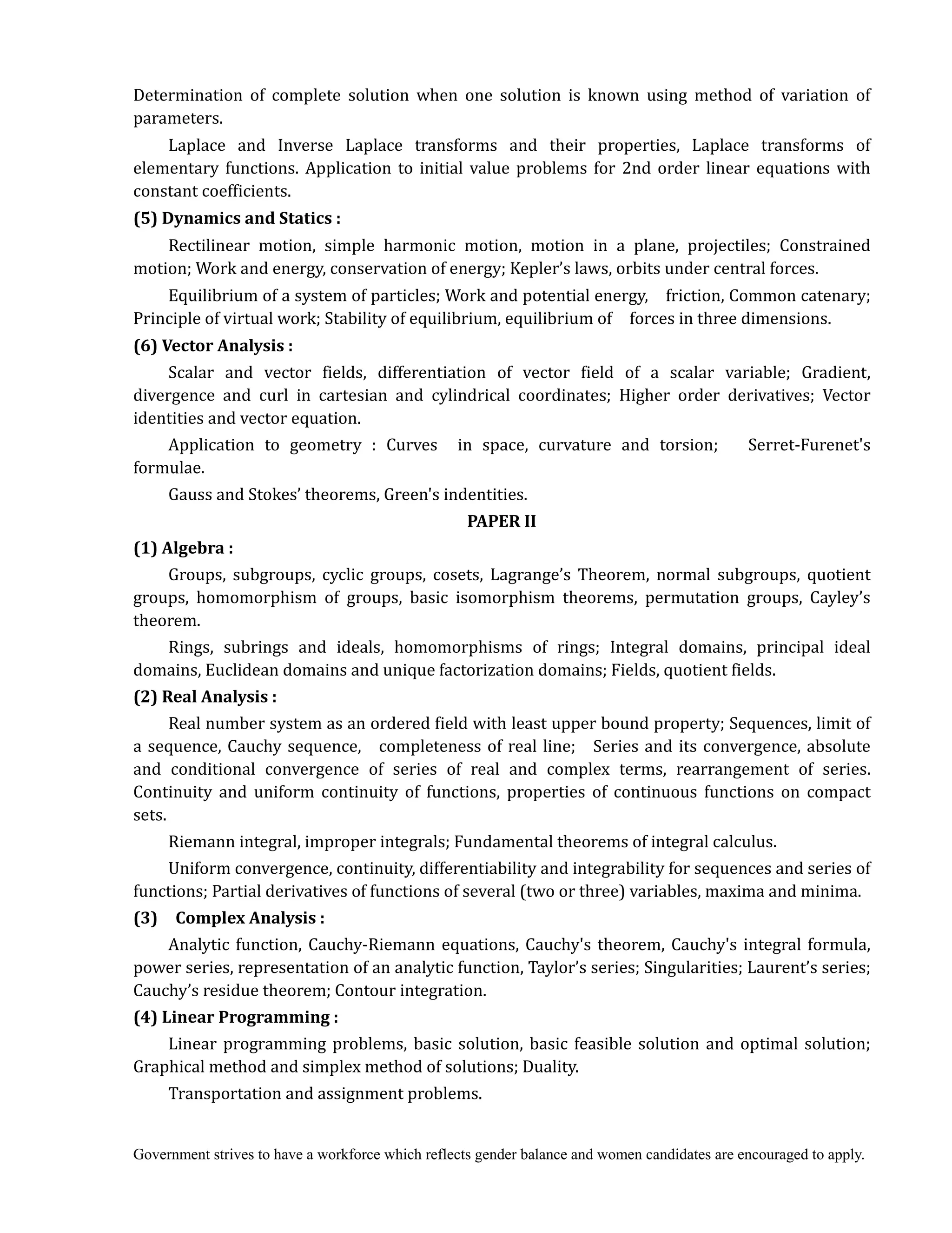 Government strives to have a workforce which reflects gender balance and women candidates are encouraged to apply.
Determination of complete solution when one solution is known using method of variation of
parameters.
Laplace and Inverse Laplace transforms and their properties, Laplace transforms of
elementary functions. Application to initial value problems for 2nd order linear equations with
constant coefficients.
(5)	Dynamics	and	Statics	:	
Rectilinear motion, simple harmonic motion, motion in a plane, projectiles; Constrained
motion; Work and energy, conservation of energy; Kepler’s laws, orbits under central forces.	
Equilibrium of a system of particles; Work and potential energy, friction, Common catenary;
Principle of virtual work; Stability of equilibrium, equilibrium of forces in three dimensions.
(6)	Vector	Analysis	:	
Scalar and vector fields, differentiation of vector field of a scalar variable; Gradient,
divergence and curl in cartesian and cylindrical coordinates; Higher order derivatives; Vector
identities and vector equation.
Application to geometry : Curves in space, curvature and torsion; Serret-Furenet's
formulae.
Gauss and Stokes’ theorems, Green's indentities.
PAPER	II	
(1)	Algebra	:	 	
Groups, subgroups, cyclic groups, cosets, Lagrange’s Theorem, normal subgroups, quotient
groups, homomorphism of groups, basic isomorphism theorems, permutation groups, Cayley’s
theorem.
Rings, subrings and ideals, homomorphisms of rings; Integral domains, principal ideal
domains, Euclidean domains and unique factorization domains; Fields, quotient fields.
(2)	Real	Analysis	:
Real number system as an ordered field with least upper bound property; Sequences, limit of
a sequence, Cauchy sequence, completeness of real line; Series and its convergence, absolute
and conditional convergence of series of real and complex terms, rearrangement of series.
Continuity and uniform continuity of functions, properties of continuous functions on compact
sets.
Riemann integral, improper integrals; Fundamental theorems of integral calculus.
Uniform convergence, continuity, differentiability and integrability for sequences and series of
functions; Partial derivatives of functions of several (two or three) variables, maxima and minima.
(3)	 	 Complex	Analysis	:	
Analytic function, Cauchy-Riemann equations, Cauchy's theorem, Cauchy's integral formula,
power series, representation of an analytic function, Taylor’s series; Singularities; Laurent’s series;
Cauchy’s residue theorem; Contour integration.
(4)	Linear	Programming	:	 	
Linear programming problems, basic solution, basic feasible solution and optimal solution;
Graphical method and simplex method of solutions; Duality.
Transportation and assignment problems.	
 