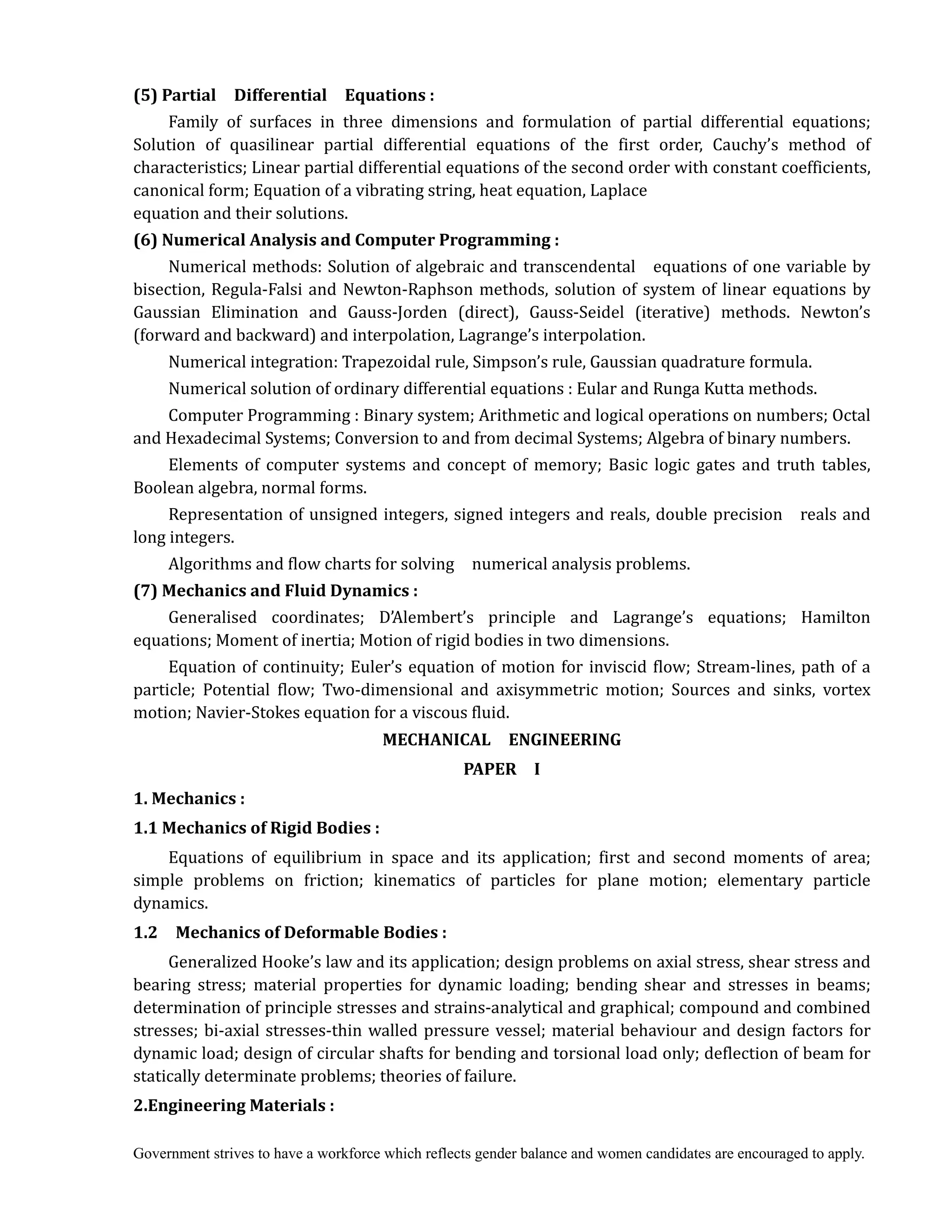Government strives to have a workforce which reflects gender balance and women candidates are encouraged to apply.
(5)	Partial	 	 Differential	 	 Equations	:	
Family of surfaces in three dimensions and formulation of partial differential equations;
Solution of quasilinear partial differential equations of the first order, Cauchy’s method of
characteristics; Linear partial differential equations of the second order with constant coefficients,
canonical form; Equation of a vibrating string, heat equation, Laplace
equation and their solutions.
(6)	Numerical	Analysis	and	Computer	Programming	:	
Numerical methods: Solution of algebraic and transcendental equations of one variable by
bisection, Regula-Falsi and Newton-Raphson methods, solution of system of linear equations by
Gaussian Elimination and Gauss-Jorden (direct), Gauss-Seidel (iterative) methods. Newton’s
(forward and backward) and interpolation, Lagrange’s interpolation.
Numerical integration: Trapezoidal rule, Simpson’s rule, Gaussian quadrature formula.
Numerical solution of ordinary differential equations : Eular and Runga Kutta methods.
Computer Programming : Binary system; Arithmetic and logical operations on numbers; Octal
and Hexadecimal Systems; Conversion to and from decimal Systems; Algebra of binary numbers.
Elements of computer systems and concept of memory; Basic logic gates and truth tables,
Boolean algebra, normal forms.	
Representation of unsigned integers, signed integers and reals, double precision reals and
long integers.
Algorithms and flow charts for solving numerical analysis problems.
(7)	Mechanics	and	Fluid	Dynamics	:	 	
Generalised coordinates; D’Alembert’s principle and Lagrange’s equations; Hamilton
equations; Moment of inertia; Motion of rigid bodies in two dimensions.
Equation of continuity; Euler’s equation of motion for inviscid flow; Stream-lines, path of a
particle; Potential flow; Two-dimensional and axisymmetric motion; Sources and sinks, vortex
motion; Navier-Stokes equation for a viscous fluid.
MECHANICAL	 	 ENGINEERING	
PAPER	 	 I	
1. Mechanics	:	
1.1	Mechanics	of	Rigid	Bodies	:
Equations of equilibrium in space and its application; first and second moments of area;
simple problems on friction; kinematics of particles for plane motion; elementary particle
dynamics.
1.2	 	 Mechanics	of	Deformable	Bodies	:
Generalized Hooke’s law and its application; design problems on axial stress, shear stress and
bearing stress; material properties for dynamic loading; bending shear and stresses in beams;
determination of principle stresses and strains-analytical and graphical; compound and combined
stresses; bi-axial stresses-thin walled pressure vessel; material behaviour and design factors for
dynamic load; design of circular shafts for bending and torsional load only; deflection of beam for
statically determinate problems; theories of failure.
2.Engineering	Materials	:
 