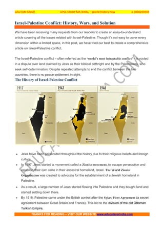 GAUTAM SINGH UPSC STUDY MATERIAL – World History New 0 7830294949
THANKS FOR READING – VISIT OUR WEBSITE www.educatererindia.com
Israel-Palestine Conflict: History, Wars, and Solution
We have been receiving many requests from our readers to create an easy-to-understand
article covering all the issues related with Israel-Palestine. Though it’s not easy to cover every
dimension within a limited space, in this post, we have tried our best to create a comprehensive
article on Isreal-Palestine conflict.
The Israel-Palestine conflict – often referred as the ‘world’s most intractable conflict’ – is rooted
in a dispute over land claimed by Jews as their biblical birthright and by the Palestinians, who
seek self-determination. Despite repeated attempts to end the conflict between the two
countries, there is no peace settlement in sight.
The History of Israel-Palestine Conflict
 Jews have been persecuted throughout the history due to their religious beliefs and foreign
culture.
 In 1897, Jews started a movement called a Zionist movement, to escape persecution and
establish their own state in their ancestral homeland, Israel. The World Zionist
Organisation was created to advocate for the establishment of a Jewish homeland in
Palestine.
 As a result, a large number of Jews started flowing into Palestine and they bought land and
started settling down there.
 By 1916, Palestine came under the British control after the Sykes-Picot Agreement (a secret
agreement between Great Britain and France). This led to the division of the old Ottoman
Turkish Empire.
 