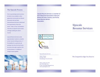 The Upscale Process

Prior to purchasing resume services,    Upscale Resume Services is a member of
all clients must establish a client     the Professional Association of Resume
agreement and provide any relevant
                                        Writers & Career Coaches, and The Na-
                                        tional Resume Writers
documents that will help
                                        Association.
Upscale Resume Services understand
the requirements of your job
search. After a 2 hour consultation/
                                                                                 Upscale
interview an Upscale resume writer                                               Resume Services
will begin drafting the client’s
resume.


Upscale Resume Services needs
approximately 2 weeks to complete
certain resume writing services. If
the deadline for a particular job
posting is less than this time frame,
we may not be able to perform the
services desired. Or additional
charges may be applied.

                                           Upscale Resume Services

                                           Valerie Ramos
                                           P.O. Box 4232
                                                                                 The Competitive Edge You Deserve
                                           Woodbridge, VA 22194-4232


                                           Phone: (703) 231-9331
                                           Fax: (703) 580-5311
                                           E-mail: upscalegems@gmail.com
                                           www.upscalegems.com
 