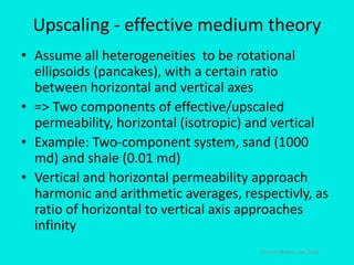 Upscaling - effective medium theory
• Assume all heterogeneities to be rotational
ellipsoids (pancakes), with a certain ratio
between horizontal and vertical axes
• => Two components of effective/upscaled
permeability, horizontal (isotropic) and vertical
• Example: Two-component system, sand (1000
md) and shale (0.01 md)
• Vertical and horizontal permeability approach
harmonic and arithmetic averages, respectivly, as
ratio of horizontal to vertical axis approaches
infinity
Steinar Ekrann, Jan 2016
 