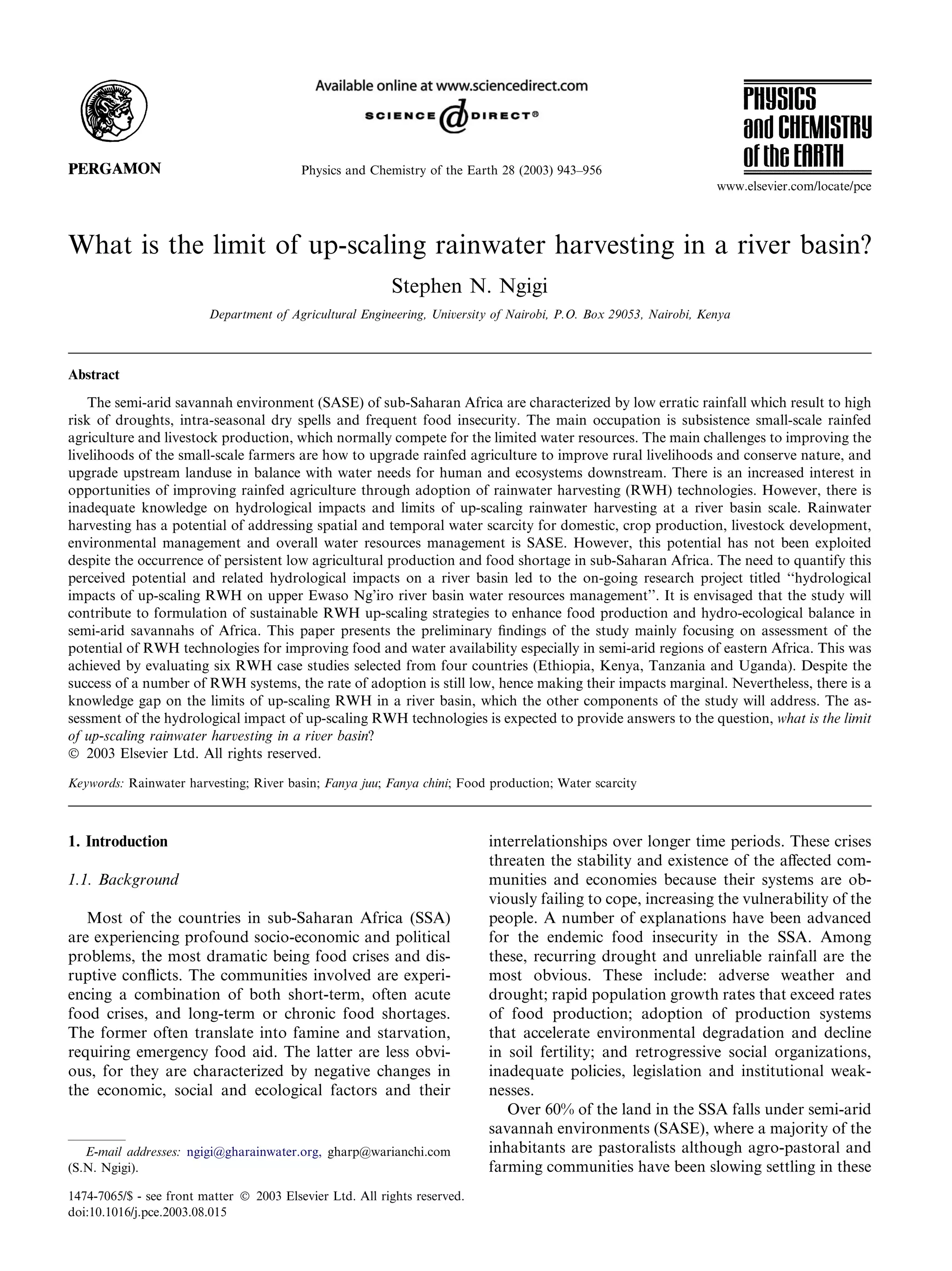Physics and Chemistry of the Earth 28 (2003) 943–956
                                                                                                                   www.elsevier.com/locate/pce



What is the limit of up-scaling rainwater harvesting in a river basin?
                                                          Stephen N. Ngigi
                         Department of Agricultural Engineering, University of Nairobi, P.O. Box 29053, Nairobi, Kenya



Abstract
    The semi-arid savannah environment (SASE) of sub-Saharan Africa are characterized by low erratic rainfall which result to high
risk of droughts, intra-seasonal dry spells and frequent food insecurity. The main occupation is subsistence small-scale rainfed
agriculture and livestock production, which normally compete for the limited water resources. The main challenges to improving the
livelihoods of the small-scale farmers are how to upgrade rainfed agriculture to improve rural livelihoods and conserve nature, and
upgrade upstream landuse in balance with water needs for human and ecosystems downstream. There is an increased interest in
opportunities of improving rainfed agriculture through adoption of rainwater harvesting (RWH) technologies. However, there is
inadequate knowledge on hydrological impacts and limits of up-scaling rainwater harvesting at a river basin scale. Rainwater
harvesting has a potential of addressing spatial and temporal water scarcity for domestic, crop production, livestock development,
environmental management and overall water resources management is SASE. However, this potential has not been exploited
despite the occurrence of persistent low agricultural production and food shortage in sub-Saharan Africa. The need to quantify this
perceived potential and related hydrological impacts on a river basin led to the on-going research project titled ‘‘hydrological
impacts of up-scaling RWH on upper Ewaso Ng’iro river basin water resources management’’. It is envisaged that the study will
contribute to formulation of sustainable RWH up-scaling strategies to enhance food production and hydro-ecological balance in
semi-arid savannahs of Africa. This paper presents the preliminary ﬁndings of the study mainly focusing on assessment of the
potential of RWH technologies for improving food and water availability especially in semi-arid regions of eastern Africa. This was
achieved by evaluating six RWH case studies selected from four countries (Ethiopia, Kenya, Tanzania and Uganda). Despite the
success of a number of RWH systems, the rate of adoption is still low, hence making their impacts marginal. Nevertheless, there is a
knowledge gap on the limits of up-scaling RWH in a river basin, which the other components of the study will address. The as-
sessment of the hydrological impact of up-scaling RWH technologies is expected to provide answers to the question, what is the limit
of up-scaling rainwater harvesting in a river basin?
Ó 2003 Elsevier Ltd. All rights reserved.

Keywords: Rainwater harvesting; River basin; Fanya juu; Fanya chini; Food production; Water scarcity



1. Introduction                                                            interrelationships over longer time periods. These crises
                                                                           threaten the stability and existence of the aﬀected com-
1.1. Background                                                            munities and economies because their systems are ob-
                                                                           viously failing to cope, increasing the vulnerability of the
   Most of the countries in sub-Saharan Africa (SSA)                       people. A number of explanations have been advanced
are experiencing profound socio-economic and political                     for the endemic food insecurity in the SSA. Among
problems, the most dramatic being food crises and dis-                     these, recurring drought and unreliable rainfall are the
ruptive conﬂicts. The communities involved are experi-                     most obvious. These include: adverse weather and
encing a combination of both short-term, often acute                       drought; rapid population growth rates that exceed rates
food crises, and long-term or chronic food shortages.                      of food production; adoption of production systems
The former often translate into famine and starvation,                     that accelerate environmental degradation and decline
requiring emergency food aid. The latter are less obvi-                    in soil fertility; and retrogressive social organizations,
ous, for they are characterized by negative changes in                     inadequate policies, legislation and institutional weak-
the economic, social and ecological factors and their                      nesses.
                                                                              Over 60% of the land in the SSA falls under semi-arid
                                                                           savannah environments (SASE), where a majority of the
   E-mail addresses: ngigi@gharainwater.org, gharp@warianchi.com           inhabitants are pastoralists although agro-pastoral and
(S.N. Ngigi).                                                              farming communities have been slowing settling in these
1474-7065/$ - see front matter Ó 2003 Elsevier Ltd. All rights reserved.
doi:10.1016/j.pce.2003.08.015
 
