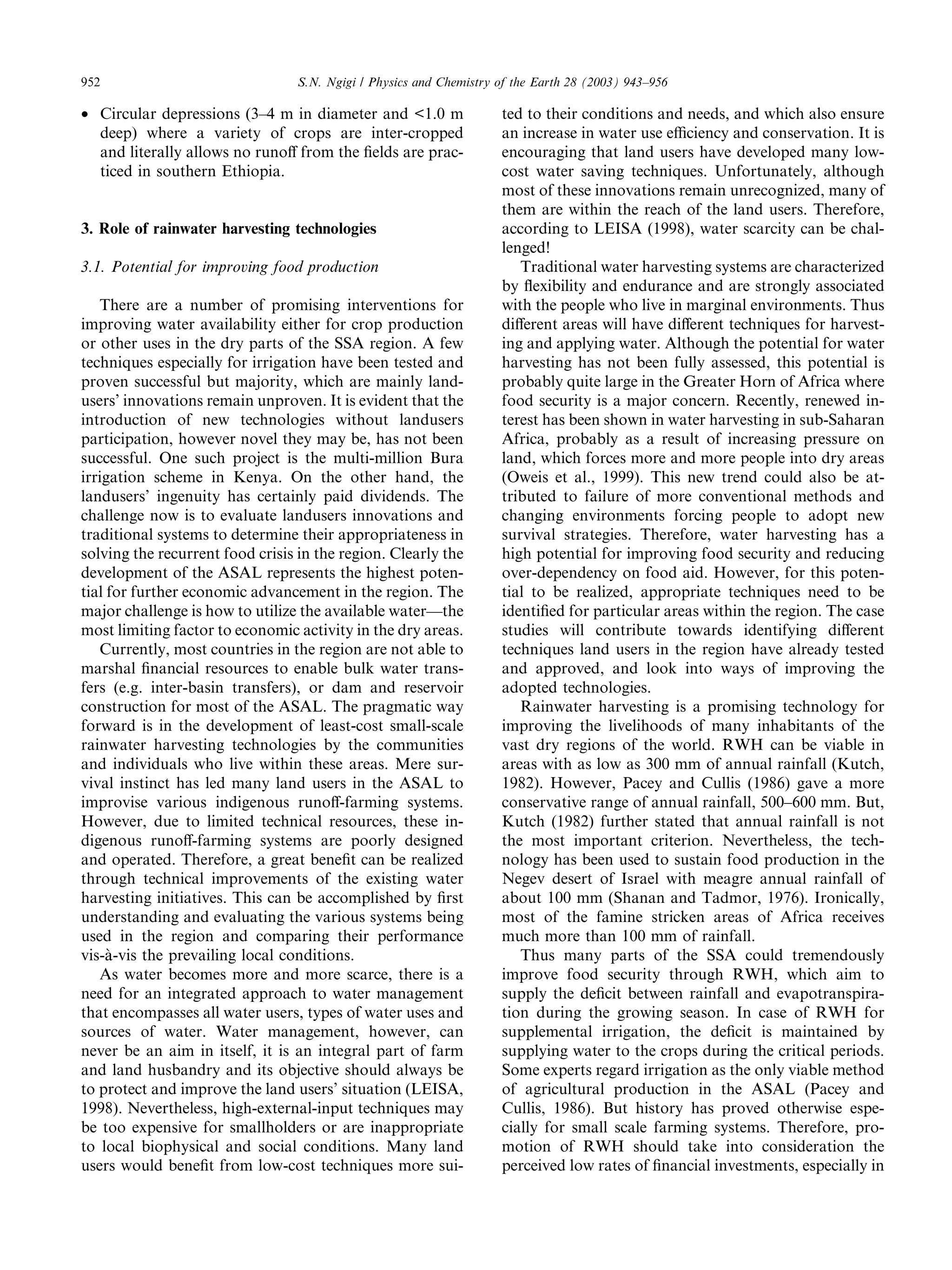 952                              S.N. Ngigi / Physics and Chemistry of the Earth 28 (2003) 943–956

• Circular depressions (3–4 m in diameter and <1.0 m                ted to their conditions and needs, and which also ensure
  deep) where a variety of crops are inter-cropped                  an increase in water use eﬃciency and conservation. It is
  and literally allows no runoﬀ from the ﬁelds are prac-            encouraging that land users have developed many low-
  ticed in southern Ethiopia.                                       cost water saving techniques. Unfortunately, although
                                                                    most of these innovations remain unrecognized, many of
                                                                    them are within the reach of the land users. Therefore,
3. Role of rainwater harvesting technologies                        according to LEISA (1998), water scarcity can be chal-
                                                                    lenged!
3.1. Potential for improving food production                           Traditional water harvesting systems are characterized
                                                                    by ﬂexibility and endurance and are strongly associated
   There are a number of promising interventions for                with the people who live in marginal environments. Thus
improving water availability either for crop production             diﬀerent areas will have diﬀerent techniques for harvest-
or other uses in the dry parts of the SSA region. A few             ing and applying water. Although the potential for water
techniques especially for irrigation have been tested and           harvesting has not been fully assessed, this potential is
proven successful but majority, which are mainly land-              probably quite large in the Greater Horn of Africa where
users’ innovations remain unproven. It is evident that the          food security is a major concern. Recently, renewed in-
introduction of new technologies without landusers                  terest has been shown in water harvesting in sub-Saharan
participation, however novel they may be, has not been              Africa, probably as a result of increasing pressure on
successful. One such project is the multi-million Bura              land, which forces more and more people into dry areas
irrigation scheme in Kenya. On the other hand, the                  (Oweis et al., 1999). This new trend could also be at-
landusers’ ingenuity has certainly paid dividends. The              tributed to failure of more conventional methods and
challenge now is to evaluate landusers innovations and              changing environments forcing people to adopt new
traditional systems to determine their appropriateness in           survival strategies. Therefore, water harvesting has a
solving the recurrent food crisis in the region. Clearly the        high potential for improving food security and reducing
development of the ASAL represents the highest poten-               over-dependency on food aid. However, for this poten-
tial for further economic advancement in the region. The            tial to be realized, appropriate techniques need to be
major challenge is how to utilize the available water––the          identiﬁed for particular areas within the region. The case
most limiting factor to economic activity in the dry areas.         studies will contribute towards identifying diﬀerent
   Currently, most countries in the region are not able to          techniques land users in the region have already tested
marshal ﬁnancial resources to enable bulk water trans-              and approved, and look into ways of improving the
fers (e.g. inter-basin transfers), or dam and reservoir             adopted technologies.
construction for most of the ASAL. The pragmatic way                   Rainwater harvesting is a promising technology for
forward is in the development of least-cost small-scale             improving the livelihoods of many inhabitants of the
rainwater harvesting technologies by the communities                vast dry regions of the world. RWH can be viable in
and individuals who live within these areas. Mere sur-              areas with as low as 300 mm of annual rainfall (Kutch,
vival instinct has led many land users in the ASAL to               1982). However, Pacey and Cullis (1986) gave a more
improvise various indigenous runoﬀ-farming systems.                 conservative range of annual rainfall, 500–600 mm. But,
However, due to limited technical resources, these in-              Kutch (1982) further stated that annual rainfall is not
digenous runoﬀ-farming systems are poorly designed                  the most important criterion. Nevertheless, the tech-
and operated. Therefore, a great beneﬁt can be realized             nology has been used to sustain food production in the
through technical improvements of the existing water                Negev desert of Israel with meagre annual rainfall of
harvesting initiatives. This can be accomplished by ﬁrst            about 100 mm (Shanan and Tadmor, 1976). Ironically,
understanding and evaluating the various systems being              most of the famine stricken areas of Africa receives
used in the region and comparing their performance                  much more than 100 mm of rainfall.
vis--vis the prevailing local conditions.
    a                                                                  Thus many parts of the SSA could tremendously
   As water becomes more and more scarce, there is a                improve food security through RWH, which aim to
need for an integrated approach to water management                 supply the deﬁcit between rainfall and evapotranspira-
that encompasses all water users, types of water uses and           tion during the growing season. In case of RWH for
sources of water. Water management, however, can                    supplemental irrigation, the deﬁcit is maintained by
never be an aim in itself, it is an integral part of farm           supplying water to the crops during the critical periods.
and land husbandry and its objective should always be               Some experts regard irrigation as the only viable method
to protect and improve the land users’ situation (LEISA,            of agricultural production in the ASAL (Pacey and
1998). Nevertheless, high-external-input techniques may             Cullis, 1986). But history has proved otherwise espe-
be too expensive for smallholders or are inappropriate              cially for small scale farming systems. Therefore, pro-
to local biophysical and social conditions. Many land               motion of RWH should take into consideration the
users would beneﬁt from low-cost techniques more sui-               perceived low rates of ﬁnancial investments, especially in
 