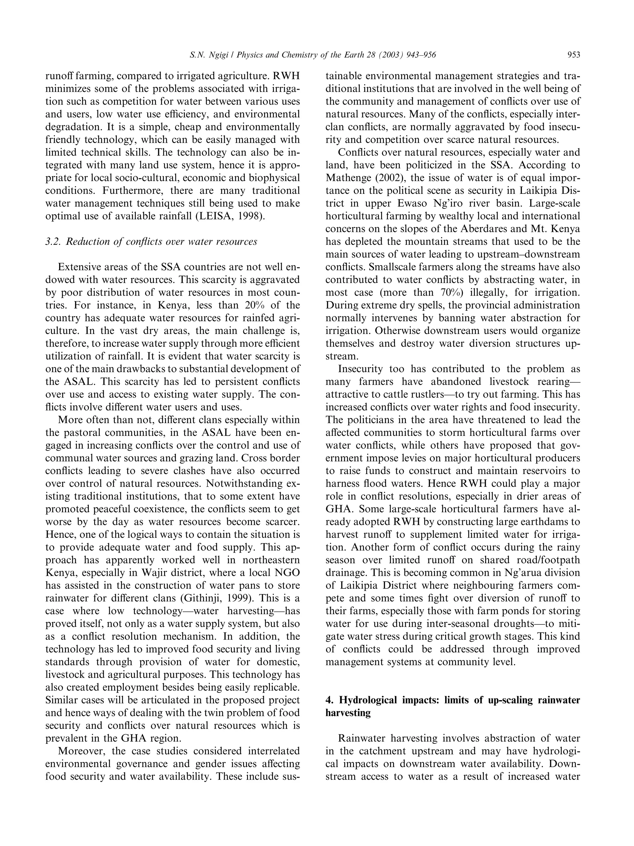 S.N. Ngigi / Physics and Chemistry of the Earth 28 (2003) 943–956                           953

runoﬀ farming, compared to irrigated agriculture. RWH                tainable environmental management strategies and tra-
minimizes some of the problems associated with irriga-               ditional institutions that are involved in the well being of
tion such as competition for water between various uses              the community and management of conﬂicts over use of
and users, low water use eﬃciency, and environmental                 natural resources. Many of the conﬂicts, especially inter-
degradation. It is a simple, cheap and environmentally               clan conﬂicts, are normally aggravated by food insecu-
friendly technology, which can be easily managed with                rity and competition over scarce natural resources.
limited technical skills. The technology can also be in-                Conﬂicts over natural resources, especially water and
tegrated with many land use system, hence it is appro-               land, have been politicized in the SSA. According to
priate for local socio-cultural, economic and biophysical            Mathenge (2002), the issue of water is of equal impor-
conditions. Furthermore, there are many traditional                  tance on the political scene as security in Laikipia Dis-
water management techniques still being used to make                 trict in upper Ewaso Ng’iro river basin. Large-scale
optimal use of available rainfall (LEISA, 1998).                     horticultural farming by wealthy local and international
                                                                     concerns on the slopes of the Aberdares and Mt. Kenya
3.2. Reduction of conﬂicts over water resources                      has depleted the mountain streams that used to be the
                                                                     main sources of water leading to upstream–downstream
    Extensive areas of the SSA countries are not well en-            conﬂicts. Smallscale farmers along the streams have also
dowed with water resources. This scarcity is aggravated              contributed to water conﬂicts by abstracting water, in
by poor distribution of water resources in most coun-                most case (more than 70%) illegally, for irrigation.
tries. For instance, in Kenya, less than 20% of the                  During extreme dry spells, the provincial administration
country has adequate water resources for rainfed agri-               normally intervenes by banning water abstraction for
culture. In the vast dry areas, the main challenge is,               irrigation. Otherwise downstream users would organize
therefore, to increase water supply through more eﬃcient             themselves and destroy water diversion structures up-
utilization of rainfall. It is evident that water scarcity is        stream.
one of the main drawbacks to substantial development of                 Insecurity too has contributed to the problem as
the ASAL. This scarcity has led to persistent conﬂicts               many farmers have abandoned livestock rearing––
over use and access to existing water supply. The con-               attractive to cattle rustlers––to try out farming. This has
ﬂicts involve diﬀerent water users and uses.                         increased conﬂicts over water rights and food insecurity.
    More often than not, diﬀerent clans especially within            The politicians in the area have threatened to lead the
the pastoral communities, in the ASAL have been en-                  aﬀected communities to storm horticultural farms over
gaged in increasing conﬂicts over the control and use of             water conﬂicts, while others have proposed that gov-
communal water sources and grazing land. Cross border                ernment impose levies on major horticultural producers
conﬂicts leading to severe clashes have also occurred                to raise funds to construct and maintain reservoirs to
over control of natural resources. Notwithstanding ex-               harness ﬂood waters. Hence RWH could play a major
isting traditional institutions, that to some extent have            role in conﬂict resolutions, especially in drier areas of
promoted peaceful coexistence, the conﬂicts seem to get              GHA. Some large-scale horticultural farmers have al-
worse by the day as water resources become scarcer.                  ready adopted RWH by constructing large earthdams to
Hence, one of the logical ways to contain the situation is           harvest runoﬀ to supplement limited water for irriga-
to provide adequate water and food supply. This ap-                  tion. Another form of conﬂict occurs during the rainy
proach has apparently worked well in northeastern                    season over limited runoﬀ on shared road/footpath
Kenya, especially in Wajir district, where a local NGO               drainage. This is becoming common in Ng’arua division
has assisted in the construction of water pans to store              of Laikipia District where neighbouring farmers com-
rainwater for diﬀerent clans (Githinji, 1999). This is a             pete and some times ﬁght over diversion of runoﬀ to
case where low technology––water harvesting––has                     their farms, especially those with farm ponds for storing
proved itself, not only as a water supply system, but also           water for use during inter-seasonal droughts––to miti-
as a conﬂict resolution mechanism. In addition, the                  gate water stress during critical growth stages. This kind
technology has led to improved food security and living              of conﬂicts could be addressed through improved
standards through provision of water for domestic,                   management systems at community level.
livestock and agricultural purposes. This technology has
also created employment besides being easily replicable.
Similar cases will be articulated in the proposed project            4. Hydrological impacts: limits of up-scaling rainwater
and hence ways of dealing with the twin problem of food              harvesting
security and conﬂicts over natural resources which is
prevalent in the GHA region.                                            Rainwater harvesting involves abstraction of water
    Moreover, the case studies considered interrelated               in the catchment upstream and may have hydrologi-
environmental governance and gender issues aﬀecting                  cal impacts on downstream water availability. Down-
food security and water availability. These include sus-             stream access to water as a result of increased water
 