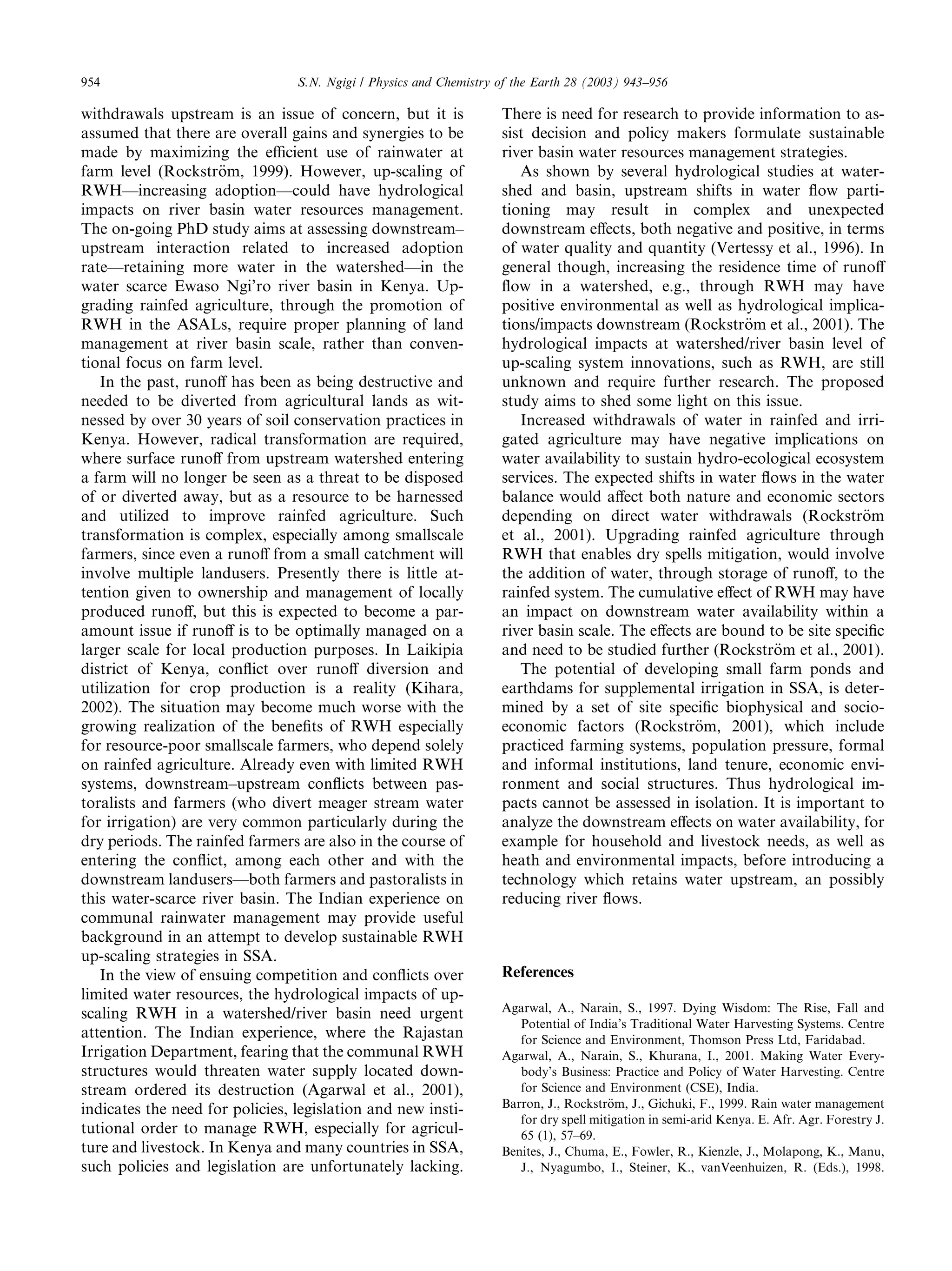 954                              S.N. Ngigi / Physics and Chemistry of the Earth 28 (2003) 943–956

withdrawals upstream is an issue of concern, but it is              There is need for research to provide information to as-
assumed that there are overall gains and synergies to be            sist decision and policy makers formulate sustainable
made by maximizing the eﬃcient use of rainwater at                  river basin water resources management strategies.
farm level (Rockstr€m, 1999). However, up-scaling of
                     o                                                 As shown by several hydrological studies at water-
RWH––increasing adoption––could have hydrological                   shed and basin, upstream shifts in water ﬂow parti-
impacts on river basin water resources management.                  tioning may result in complex and unexpected
The on-going PhD study aims at assessing downstream–                downstream eﬀects, both negative and positive, in terms
upstream interaction related to increased adoption                  of water quality and quantity (Vertessy et al., 1996). In
rate––retaining more water in the watershed––in the                 general though, increasing the residence time of runoﬀ
water scarce Ewaso Ngi’ro river basin in Kenya. Up-                 ﬂow in a watershed, e.g., through RWH may have
grading rainfed agriculture, through the promotion of               positive environmental as well as hydrological implica-
RWH in the ASALs, require proper planning of land                   tions/impacts downstream (Rockstr€m et al., 2001). The
                                                                                                         o
management at river basin scale, rather than conven-                hydrological impacts at watershed/river basin level of
tional focus on farm level.                                         up-scaling system innovations, such as RWH, are still
   In the past, runoﬀ has been as being destructive and             unknown and require further research. The proposed
needed to be diverted from agricultural lands as wit-               study aims to shed some light on this issue.
nessed by over 30 years of soil conservation practices in              Increased withdrawals of water in rainfed and irri-
Kenya. However, radical transformation are required,                gated agriculture may have negative implications on
where surface runoﬀ from upstream watershed entering                water availability to sustain hydro-ecological ecosystem
a farm will no longer be seen as a threat to be disposed            services. The expected shifts in water ﬂows in the water
of or diverted away, but as a resource to be harnessed              balance would aﬀect both nature and economic sectors
and utilized to improve rainfed agriculture. Such                   depending on direct water withdrawals (Rockstr€m       o
transformation is complex, especially among smallscale              et al., 2001). Upgrading rainfed agriculture through
farmers, since even a runoﬀ from a small catchment will             RWH that enables dry spells mitigation, would involve
involve multiple landusers. Presently there is little at-           the addition of water, through storage of runoﬀ, to the
tention given to ownership and management of locally                rainfed system. The cumulative eﬀect of RWH may have
produced runoﬀ, but this is expected to become a par-               an impact on downstream water availability within a
amount issue if runoﬀ is to be optimally managed on a               river basin scale. The eﬀects are bound to be site speciﬁc
larger scale for local production purposes. In Laikipia             and need to be studied further (Rockstr€m et al., 2001).
                                                                                                             o
district of Kenya, conﬂict over runoﬀ diversion and                    The potential of developing small farm ponds and
utilization for crop production is a reality (Kihara,               earthdams for supplemental irrigation in SSA, is deter-
2002). The situation may become much worse with the                 mined by a set of site speciﬁc biophysical and socio-
growing realization of the beneﬁts of RWH especially                economic factors (Rockstr€m, 2001), which include
                                                                                                  o
for resource-poor smallscale farmers, who depend solely             practiced farming systems, population pressure, formal
on rainfed agriculture. Already even with limited RWH               and informal institutions, land tenure, economic envi-
systems, downstream–upstream conﬂicts between pas-                  ronment and social structures. Thus hydrological im-
toralists and farmers (who divert meager stream water               pacts cannot be assessed in isolation. It is important to
for irrigation) are very common particularly during the             analyze the downstream eﬀects on water availability, for
dry periods. The rainfed farmers are also in the course of          example for household and livestock needs, as well as
entering the conﬂict, among each other and with the                 heath and environmental impacts, before introducing a
downstream landusers––both farmers and pastoralists in              technology which retains water upstream, an possibly
this water-scarce river basin. The Indian experience on             reducing river ﬂows.
communal rainwater management may provide useful
background in an attempt to develop sustainable RWH
up-scaling strategies in SSA.
   In the view of ensuing competition and conﬂicts over             References
limited water resources, the hydrological impacts of up-
scaling RWH in a watershed/river basin need urgent                  Agarwal, A., Narain, S., 1997. Dying Wisdom: The Rise, Fall and
                                                                       Potential of India’s Traditional Water Harvesting Systems. Centre
attention. The Indian experience, where the Rajastan                   for Science and Environment, Thomson Press Ltd, Faridabad.
Irrigation Department, fearing that the communal RWH                Agarwal, A., Narain, S., Khurana, I., 2001. Making Water Every-
structures would threaten water supply located down-                   body’s Business: Practice and Policy of Water Harvesting. Centre
stream ordered its destruction (Agarwal et al., 2001),                 for Science and Environment (CSE), India.
indicates the need for policies, legislation and new insti-         Barron, J., Rockstr€ m, J., Gichuki, F., 1999. Rain water management
                                                                                        o
                                                                       for dry spell mitigation in semi-arid Kenya. E. Afr. Agr. Forestry J.
tutional order to manage RWH, especially for agricul-                  65 (1), 57–69.
ture and livestock. In Kenya and many countries in SSA,             Benites, J., Chuma, E., Fowler, R., Kienzle, J., Molapong, K., Manu,
such policies and legislation are unfortunately lacking.               J., Nyagumbo, I., Steiner, K., vanVeenhuizen, R. (Eds.), 1998.
 