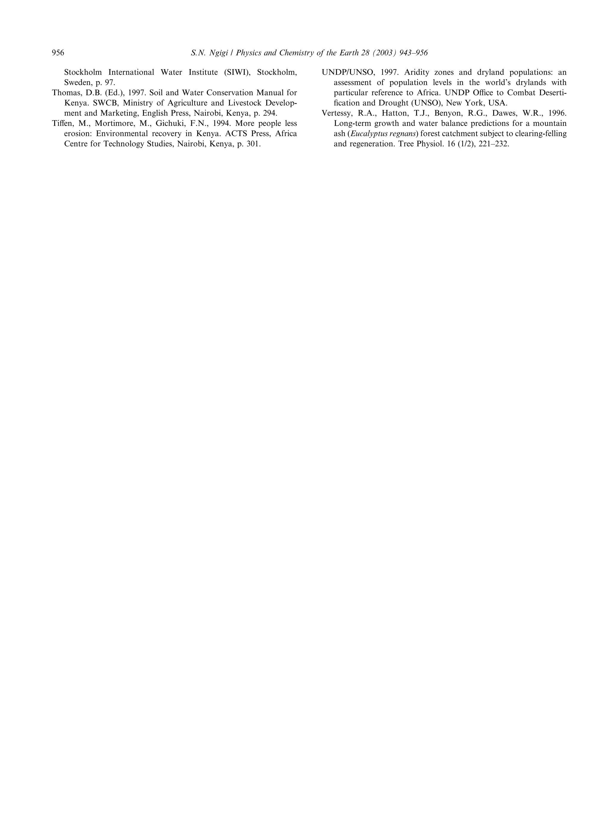 956                                 S.N. Ngigi / Physics and Chemistry of the Earth 28 (2003) 943–956

   Stockholm International Water Institute (SIWI), Stockholm,          UNDP/UNSO, 1997. Aridity zones and dryland populations: an
   Sweden, p. 97.                                                         assessment of population levels in the world’s drylands with
Thomas, D.B. (Ed.), 1997. Soil and Water Conservation Manual for          particular reference to Africa. UNDP Oﬃce to Combat Deserti-
   Kenya. SWCB, Ministry of Agriculture and Livestock Develop-            ﬁcation and Drought (UNSO), New York, USA.
   ment and Marketing, English Press, Nairobi, Kenya, p. 294.          Vertessy, R.A., Hatton, T.J., Benyon, R.G., Dawes, W.R., 1996.
Tiﬀen, M., Mortimore, M., Gichuki, F.N., 1994. More people less           Long-term growth and water balance predictions for a mountain
   erosion: Environmental recovery in Kenya. ACTS Press, Africa           ash (Eucalyptus regnans) forest catchment subject to clearing-felling
   Centre for Technology Studies, Nairobi, Kenya, p. 301.                 and regeneration. Tree Physiol. 16 (1/2), 221–232.
 