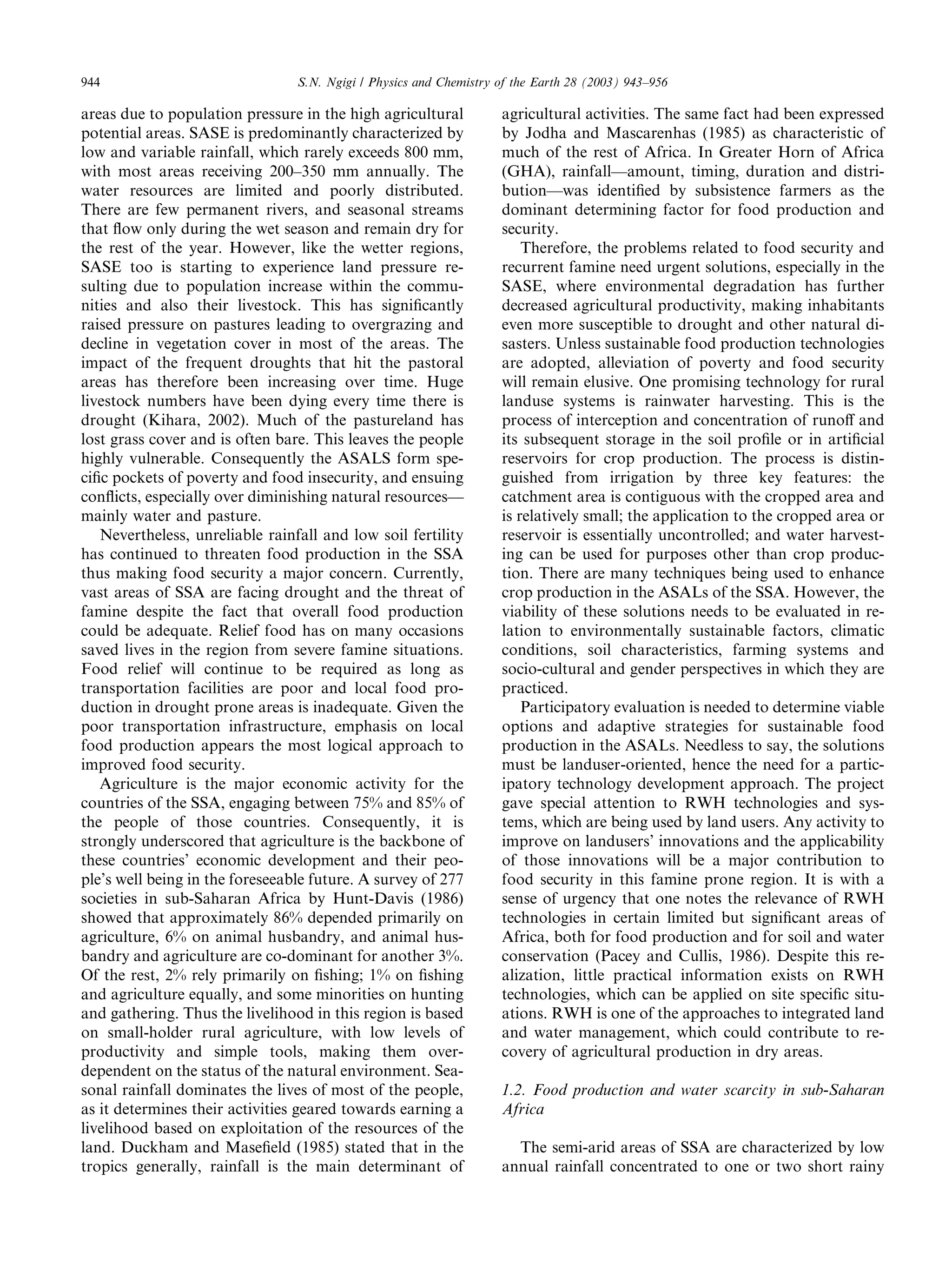 944                              S.N. Ngigi / Physics and Chemistry of the Earth 28 (2003) 943–956

areas due to population pressure in the high agricultural           agricultural activities. The same fact had been expressed
potential areas. SASE is predominantly characterized by             by Jodha and Mascarenhas (1985) as characteristic of
low and variable rainfall, which rarely exceeds 800 mm,             much of the rest of Africa. In Greater Horn of Africa
with most areas receiving 200–350 mm annually. The                  (GHA), rainfall––amount, timing, duration and distri-
water resources are limited and poorly distributed.                 bution––was identiﬁed by subsistence farmers as the
There are few permanent rivers, and seasonal streams                dominant determining factor for food production and
that ﬂow only during the wet season and remain dry for              security.
the rest of the year. However, like the wetter regions,                 Therefore, the problems related to food security and
SASE too is starting to experience land pressure re-                recurrent famine need urgent solutions, especially in the
sulting due to population increase within the commu-                SASE, where environmental degradation has further
nities and also their livestock. This has signiﬁcantly              decreased agricultural productivity, making inhabitants
raised pressure on pastures leading to overgrazing and              even more susceptible to drought and other natural di-
decline in vegetation cover in most of the areas. The               sasters. Unless sustainable food production technologies
impact of the frequent droughts that hit the pastoral               are adopted, alleviation of poverty and food security
areas has therefore been increasing over time. Huge                 will remain elusive. One promising technology for rural
livestock numbers have been dying every time there is               landuse systems is rainwater harvesting. This is the
drought (Kihara, 2002). Much of the pastureland has                 process of interception and concentration of runoﬀ and
lost grass cover and is often bare. This leaves the people          its subsequent storage in the soil proﬁle or in artiﬁcial
highly vulnerable. Consequently the ASALS form spe-                 reservoirs for crop production. The process is distin-
ciﬁc pockets of poverty and food insecurity, and ensuing            guished from irrigation by three key features: the
conﬂicts, especially over diminishing natural resources––           catchment area is contiguous with the cropped area and
mainly water and pasture.                                           is relatively small; the application to the cropped area or
   Nevertheless, unreliable rainfall and low soil fertility         reservoir is essentially uncontrolled; and water harvest-
has continued to threaten food production in the SSA                ing can be used for purposes other than crop produc-
thus making food security a major concern. Currently,               tion. There are many techniques being used to enhance
vast areas of SSA are facing drought and the threat of              crop production in the ASALs of the SSA. However, the
famine despite the fact that overall food production                viability of these solutions needs to be evaluated in re-
could be adequate. Relief food has on many occasions                lation to environmentally sustainable factors, climatic
saved lives in the region from severe famine situations.            conditions, soil characteristics, farming systems and
Food relief will continue to be required as long as                 socio-cultural and gender perspectives in which they are
transportation facilities are poor and local food pro-              practiced.
duction in drought prone areas is inadequate. Given the                 Participatory evaluation is needed to determine viable
poor transportation infrastructure, emphasis on local               options and adaptive strategies for sustainable food
food production appears the most logical approach to                production in the ASALs. Needless to say, the solutions
improved food security.                                             must be landuser-oriented, hence the need for a partic-
   Agriculture is the major economic activity for the               ipatory technology development approach. The project
countries of the SSA, engaging between 75% and 85% of               gave special attention to RWH technologies and sys-
the people of those countries. Consequently, it is                  tems, which are being used by land users. Any activity to
strongly underscored that agriculture is the backbone of            improve on landusers’ innovations and the applicability
these countries’ economic development and their peo-                of those innovations will be a major contribution to
ple’s well being in the foreseeable future. A survey of 277         food security in this famine prone region. It is with a
societies in sub-Saharan Africa by Hunt-Davis (1986)                sense of urgency that one notes the relevance of RWH
showed that approximately 86% depended primarily on                 technologies in certain limited but signiﬁcant areas of
agriculture, 6% on animal husbandry, and animal hus-                Africa, both for food production and for soil and water
bandry and agriculture are co-dominant for another 3%.              conservation (Pacey and Cullis, 1986). Despite this re-
Of the rest, 2% rely primarily on ﬁshing; 1% on ﬁshing              alization, little practical information exists on RWH
and agriculture equally, and some minorities on hunting             technologies, which can be applied on site speciﬁc situ-
and gathering. Thus the livelihood in this region is based          ations. RWH is one of the approaches to integrated land
on small-holder rural agriculture, with low levels of               and water management, which could contribute to re-
productivity and simple tools, making them over-                    covery of agricultural production in dry areas.
dependent on the status of the natural environment. Sea-
sonal rainfall dominates the lives of most of the people,           1.2. Food production and water scarcity in sub-Saharan
as it determines their activities geared towards earning a          Africa
livelihood based on exploitation of the resources of the
land. Duckham and Maseﬁeld (1985) stated that in the                  The semi-arid areas of SSA are characterized by low
tropics generally, rainfall is the main determinant of              annual rainfall concentrated to one or two short rainy
 