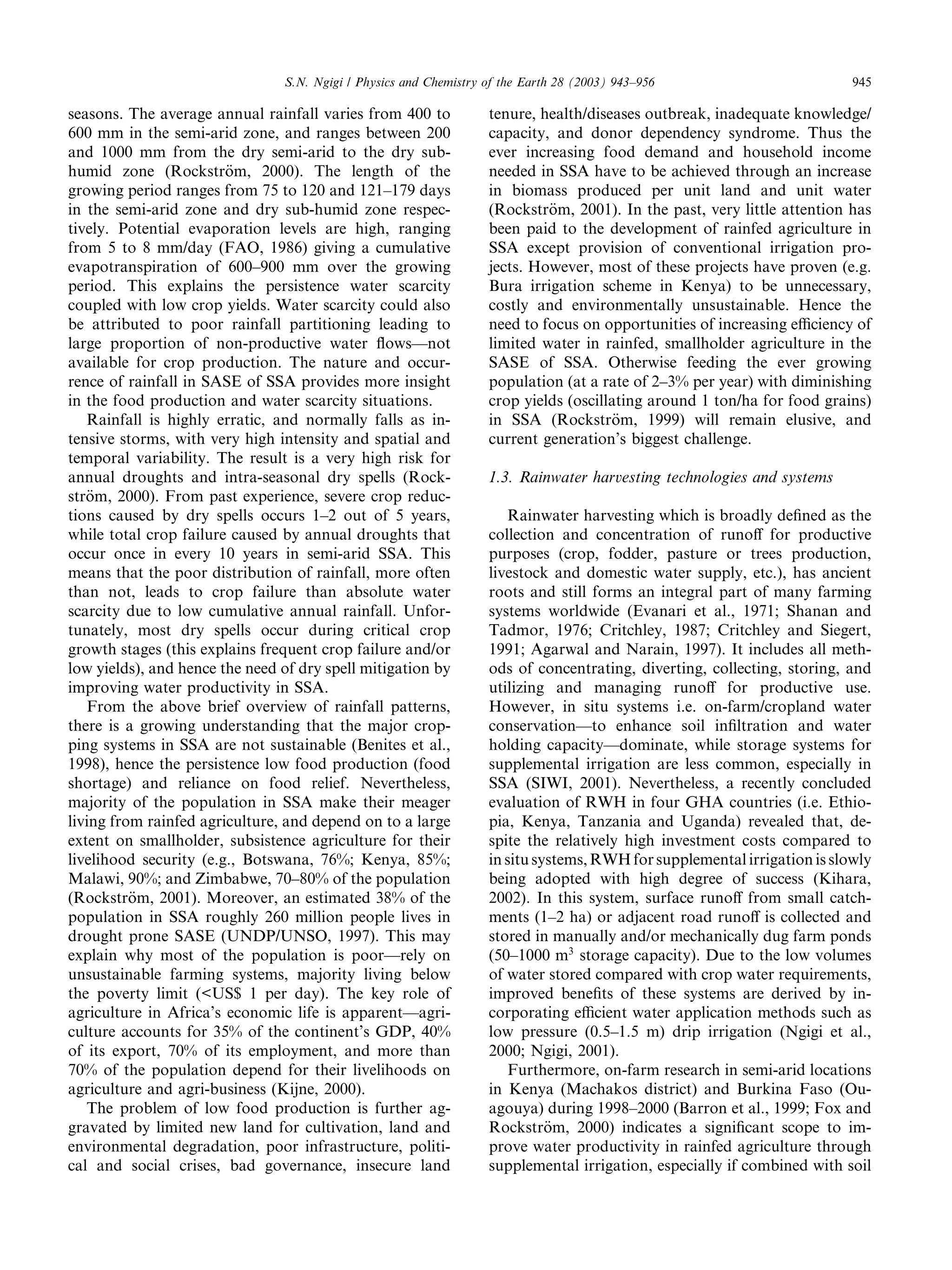 S.N. Ngigi / Physics and Chemistry of the Earth 28 (2003) 943–956                         945

seasons. The average annual rainfall varies from 400 to            tenure, health/diseases outbreak, inadequate knowledge/
600 mm in the semi-arid zone, and ranges between 200               capacity, and donor dependency syndrome. Thus the
and 1000 mm from the dry semi-arid to the dry sub-                 ever increasing food demand and household income
humid zone (Rockstr€m, 2000). The length of the
                        o                                          needed in SSA have to be achieved through an increase
growing period ranges from 75 to 120 and 121–179 days              in biomass produced per unit land and unit water
in the semi-arid zone and dry sub-humid zone respec-               (Rockstr€m, 2001). In the past, very little attention has
                                                                            o
tively. Potential evaporation levels are high, ranging             been paid to the development of rainfed agriculture in
from 5 to 8 mm/day (FAO, 1986) giving a cumulative                 SSA except provision of conventional irrigation pro-
evapotranspiration of 600–900 mm over the growing                  jects. However, most of these projects have proven (e.g.
period. This explains the persistence water scarcity               Bura irrigation scheme in Kenya) to be unnecessary,
coupled with low crop yields. Water scarcity could also            costly and environmentally unsustainable. Hence the
be attributed to poor rainfall partitioning leading to             need to focus on opportunities of increasing eﬃciency of
large proportion of non-productive water ﬂows––not                 limited water in rainfed, smallholder agriculture in the
available for crop production. The nature and occur-               SASE of SSA. Otherwise feeding the ever growing
rence of rainfall in SASE of SSA provides more insight             population (at a rate of 2–3% per year) with diminishing
in the food production and water scarcity situations.              crop yields (oscillating around 1 ton/ha for food grains)
   Rainfall is highly erratic, and normally falls as in-           in SSA (Rockstr€m, 1999) will remain elusive, and
                                                                                      o
tensive storms, with very high intensity and spatial and           current generation’s biggest challenge.
temporal variability. The result is a very high risk for
annual droughts and intra-seasonal dry spells (Rock-               1.3. Rainwater harvesting technologies and systems
str€m, 2000). From past experience, severe crop reduc-
   o
tions caused by dry spells occurs 1–2 out of 5 years,                  Rainwater harvesting which is broadly deﬁned as the
while total crop failure caused by annual droughts that            collection and concentration of runoﬀ for productive
occur once in every 10 years in semi-arid SSA. This                purposes (crop, fodder, pasture or trees production,
means that the poor distribution of rainfall, more often           livestock and domestic water supply, etc.), has ancient
than not, leads to crop failure than absolute water                roots and still forms an integral part of many farming
scarcity due to low cumulative annual rainfall. Unfor-             systems worldwide (Evanari et al., 1971; Shanan and
tunately, most dry spells occur during critical crop               Tadmor, 1976; Critchley, 1987; Critchley and Siegert,
growth stages (this explains frequent crop failure and/or          1991; Agarwal and Narain, 1997). It includes all meth-
low yields), and hence the need of dry spell mitigation by         ods of concentrating, diverting, collecting, storing, and
improving water productivity in SSA.                               utilizing and managing runoﬀ for productive use.
   From the above brief overview of rainfall patterns,             However, in situ systems i.e. on-farm/cropland water
there is a growing understanding that the major crop-              conservation––to enhance soil inﬁltration and water
ping systems in SSA are not sustainable (Benites et al.,           holding capacity––dominate, while storage systems for
1998), hence the persistence low food production (food             supplemental irrigation are less common, especially in
shortage) and reliance on food relief. Nevertheless,               SSA (SIWI, 2001). Nevertheless, a recently concluded
majority of the population in SSA make their meager                evaluation of RWH in four GHA countries (i.e. Ethio-
living from rainfed agriculture, and depend on to a large          pia, Kenya, Tanzania and Uganda) revealed that, de-
extent on smallholder, subsistence agriculture for their           spite the relatively high investment costs compared to
livelihood security (e.g., Botswana, 76%; Kenya, 85%;              in situ systems, RWH for supplemental irrigation is slowly
Malawi, 90%; and Zimbabwe, 70–80% of the population                being adopted with high degree of success (Kihara,
(Rockstr€m, 2001). Moreover, an estimated 38% of the
          o                                                        2002). In this system, surface runoﬀ from small catch-
population in SSA roughly 260 million people lives in              ments (1–2 ha) or adjacent road runoﬀ is collected and
drought prone SASE (UNDP/UNSO, 1997). This may                     stored in manually and/or mechanically dug farm ponds
explain why most of the population is poor––rely on                (50–1000 m3 storage capacity). Due to the low volumes
unsustainable farming systems, majority living below               of water stored compared with crop water requirements,
the poverty limit (<US$ 1 per day). The key role of                improved beneﬁts of these systems are derived by in-
agriculture in Africa’s economic life is apparent––agri-           corporating eﬃcient water application methods such as
culture accounts for 35% of the continent’s GDP, 40%               low pressure (0.5–1.5 m) drip irrigation (Ngigi et al.,
of its export, 70% of its employment, and more than                2000; Ngigi, 2001).
70% of the population depend for their livelihoods on                  Furthermore, on-farm research in semi-arid locations
agriculture and agri-business (Kijne, 2000).                       in Kenya (Machakos district) and Burkina Faso (Ou-
   The problem of low food production is further ag-               agouya) during 1998–2000 (Barron et al., 1999; Fox and
gravated by limited new land for cultivation, land and             Rockstr€m, 2000) indicates a signiﬁcant scope to im-
                                                                             o
environmental degradation, poor infrastructure, politi-            prove water productivity in rainfed agriculture through
cal and social crises, bad governance, insecure land               supplemental irrigation, especially if combined with soil
 