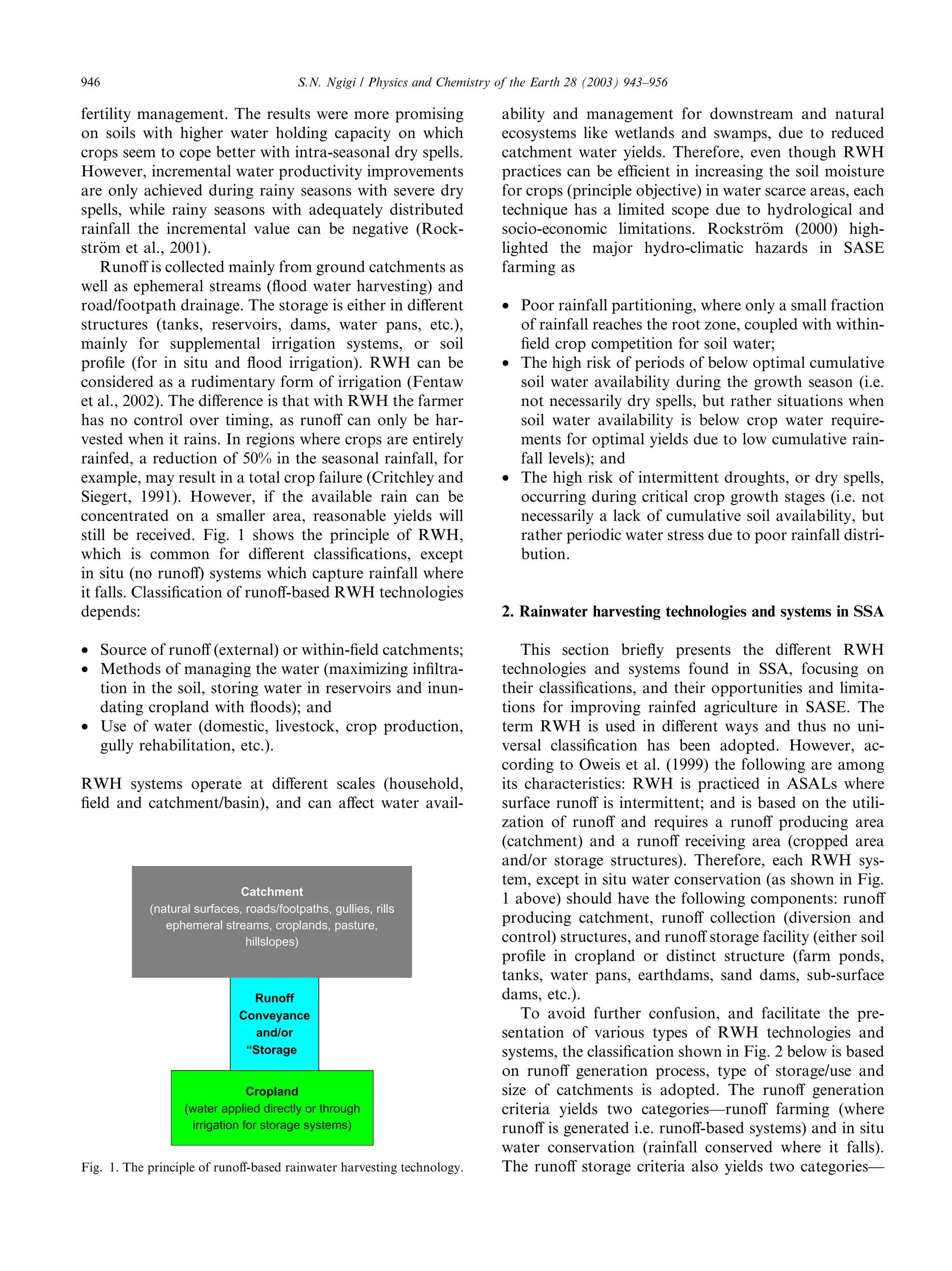 946                                       S.N. Ngigi / Physics and Chemistry of the Earth 28 (2003) 943–956

fertility management. The results were more promising                        ability and management for downstream and natural
on soils with higher water holding capacity on which                         ecosystems like wetlands and swamps, due to reduced
crops seem to cope better with intra-seasonal dry spells.                    catchment water yields. Therefore, even though RWH
However, incremental water productivity improvements                         practices can be eﬃcient in increasing the soil moisture
are only achieved during rainy seasons with severe dry                       for crops (principle objective) in water scarce areas, each
spells, while rainy seasons with adequately distributed                      technique has a limited scope due to hydrological and
rainfall the incremental value can be negative (Rock-                        socio-economic limitations. Rockstr€m (2000) high-
                                                                                                                     o
str€m et al., 2001).
    o                                                                        lighted the major hydro-climatic hazards in SASE
    Runoﬀ is collected mainly from ground catchments as                      farming as
well as ephemeral streams (ﬂood water harvesting) and
road/footpath drainage. The storage is either in diﬀerent                    • Poor rainfall partitioning, where only a small fraction
structures (tanks, reservoirs, dams, water pans, etc.),                        of rainfall reaches the root zone, coupled with within-
mainly for supplemental irrigation systems, or soil                            ﬁeld crop competition for soil water;
proﬁle (for in situ and ﬂood irrigation). RWH can be                         • The high risk of periods of below optimal cumulative
considered as a rudimentary form of irrigation (Fentaw                         soil water availability during the growth season (i.e.
et al., 2002). The diﬀerence is that with RWH the farmer                       not necessarily dry spells, but rather situations when
has no control over timing, as runoﬀ can only be har-                          soil water availability is below crop water require-
vested when it rains. In regions where crops are entirely                      ments for optimal yields due to low cumulative rain-
rainfed, a reduction of 50% in the seasonal rainfall, for                      fall levels); and
example, may result in a total crop failure (Critchley and                   • The high risk of intermittent droughts, or dry spells,
Siegert, 1991). However, if the available rain can be                          occurring during critical crop growth stages (i.e. not
concentrated on a smaller area, reasonable yields will                         necessarily a lack of cumulative soil availability, but
still be received. Fig. 1 shows the principle of RWH,                          rather periodic water stress due to poor rainfall distri-
which is common for diﬀerent classiﬁcations, except                            bution.
in situ (no runoﬀ) systems which capture rainfall where
it falls. Classiﬁcation of runoﬀ-based RWH technologies
depends:                                                                     2. Rainwater harvesting technologies and systems in SSA

• Source of runoﬀ (external) or within-ﬁeld catchments;                         This section brieﬂy presents the diﬀerent RWH
• Methods of managing the water (maximizing inﬁltra-                         technologies and systems found in SSA, focusing on
  tion in the soil, storing water in reservoirs and inun-                    their classiﬁcations, and their opportunities and limita-
  dating cropland with ﬂoods); and                                           tions for improving rainfed agriculture in SASE. The
• Use of water (domestic, livestock, crop production,                        term RWH is used in diﬀerent ways and thus no uni-
  gully rehabilitation, etc.).                                               versal classiﬁcation has been adopted. However, ac-
                                                                             cording to Oweis et al. (1999) the following are among
RWH systems operate at diﬀerent scales (household,                           its characteristics: RWH is practiced in ASALs where
ﬁeld and catchment/basin), and can aﬀect water avail-                        surface runoﬀ is intermittent; and is based on the utili-
                                                                             zation of runoﬀ and requires a runoﬀ producing area
                                                                             (catchment) and a runoﬀ receiving area (cropped area
                                                                             and/or storage structures). Therefore, each RWH sys-
                                                                             tem, except in situ water conservation (as shown in Fig.
                             Catchment
                                                                             1 above) should have the following components: runoﬀ
            (natural surfaces, roads/footpaths, gullies, rills
               ephemeral streams, croplands, pasture,
                                                                             producing catchment, runoﬀ collection (diversion and
                               hillslopes)                                   control) structures, and runoﬀ storage facility (either soil
                                                                             proﬁle in cropland or distinct structure (farm ponds,
                                                                             tanks, water pans, earthdams, sand dams, sub-surface
                                Runoff                                       dams, etc.).
                              Conveyance                                        To avoid further confusion, and facilitate the pre-
                                 and/or                                      sentation of various types of RWH technologies and
                               “Storage                                      systems, the classiﬁcation shown in Fig. 2 below is based
                                                                             on runoﬀ generation process, type of storage/use and
                                Cropland                                     size of catchments is adopted. The runoﬀ generation
                   (water applied directly or through                        criteria yields two categories––runoﬀ farming (where
                    irrigation for storage systems)                          runoﬀ is generated i.e. runoﬀ-based systems) and in situ
                                                                             water conservation (rainfall conserved where it falls).
Fig. 1. The principle of runoﬀ-based rainwater harvesting technology.        The runoﬀ storage criteria also yields two categories––
 