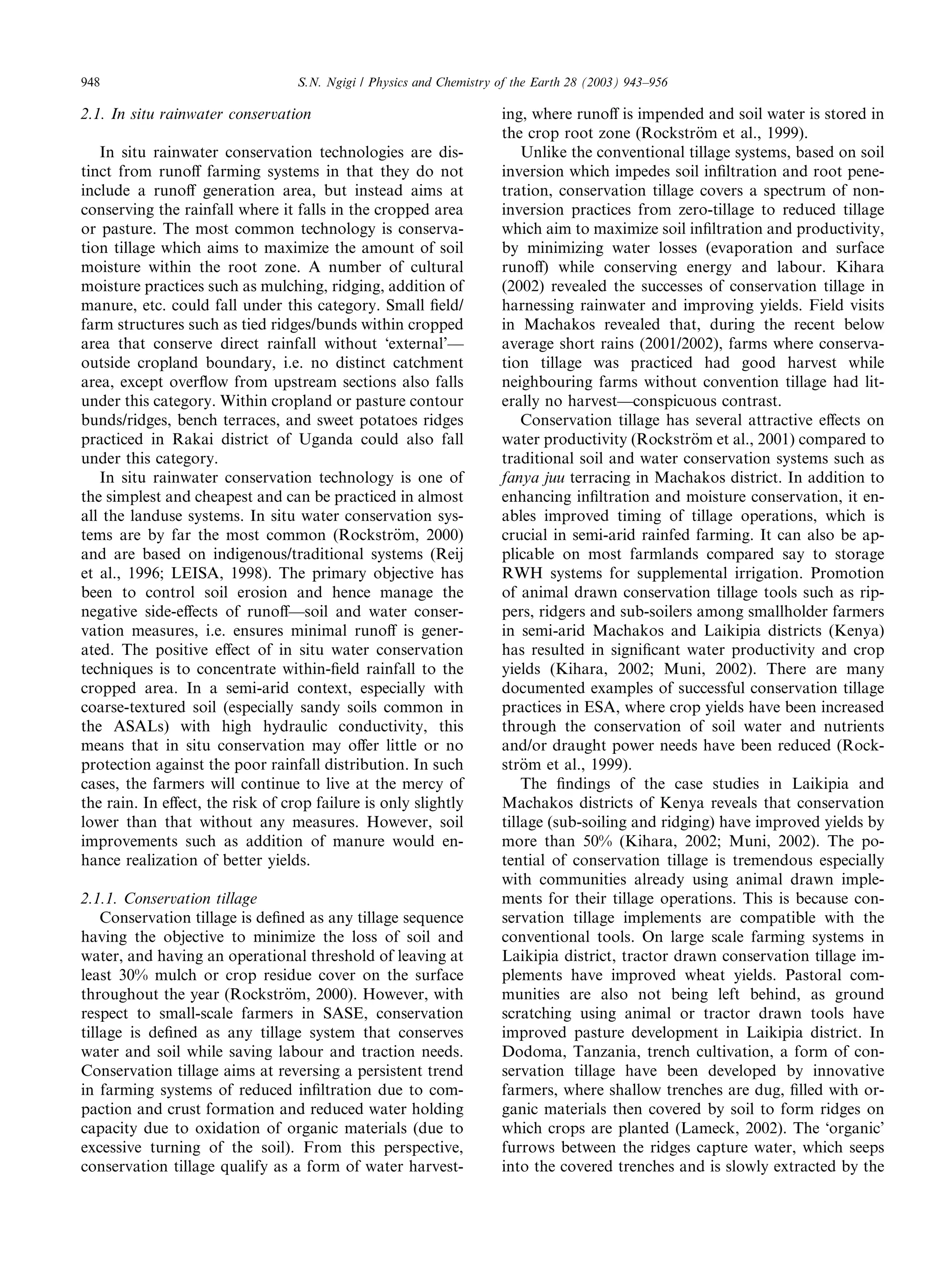 948                               S.N. Ngigi / Physics and Chemistry of the Earth 28 (2003) 943–956

2.1. In situ rainwater conservation                                  ing, where runoﬀ is impended and soil water is stored in
                                                                     the crop root zone (Rockstr€m et al., 1999).
                                                                                                    o
   In situ rainwater conservation technologies are dis-                  Unlike the conventional tillage systems, based on soil
tinct from runoﬀ farming systems in that they do not                 inversion which impedes soil inﬁltration and root pene-
include a runoﬀ generation area, but instead aims at                 tration, conservation tillage covers a spectrum of non-
conserving the rainfall where it falls in the cropped area           inversion practices from zero-tillage to reduced tillage
or pasture. The most common technology is conserva-                  which aim to maximize soil inﬁltration and productivity,
tion tillage which aims to maximize the amount of soil               by minimizing water losses (evaporation and surface
moisture within the root zone. A number of cultural                  runoﬀ) while conserving energy and labour. Kihara
moisture practices such as mulching, ridging, addition of            (2002) revealed the successes of conservation tillage in
manure, etc. could fall under this category. Small ﬁeld/             harnessing rainwater and improving yields. Field visits
farm structures such as tied ridges/bunds within cropped             in Machakos revealed that, during the recent below
area that conserve direct rainfall without Ôexternal’––              average short rains (2001/2002), farms where conserva-
outside cropland boundary, i.e. no distinct catchment                tion tillage was practiced had good harvest while
area, except overﬂow from upstream sections also falls               neighbouring farms without convention tillage had lit-
under this category. Within cropland or pasture contour              erally no harvest––conspicuous contrast.
bunds/ridges, bench terraces, and sweet potatoes ridges                  Conservation tillage has several attractive eﬀects on
practiced in Rakai district of Uganda could also fall                water productivity (Rockstr€m et al., 2001) compared to
                                                                                                   o
under this category.                                                 traditional soil and water conservation systems such as
   In situ rainwater conservation technology is one of               fanya juu terracing in Machakos district. In addition to
the simplest and cheapest and can be practiced in almost             enhancing inﬁltration and moisture conservation, it en-
all the landuse systems. In situ water conservation sys-             ables improved timing of tillage operations, which is
tems are by far the most common (Rockstr€m, 2000) o                  crucial in semi-arid rainfed farming. It can also be ap-
and are based on indigenous/traditional systems (Reij                plicable on most farmlands compared say to storage
et al., 1996; LEISA, 1998). The primary objective has                RWH systems for supplemental irrigation. Promotion
been to control soil erosion and hence manage the                    of animal drawn conservation tillage tools such as rip-
negative side-eﬀects of runoﬀ––soil and water conser-                pers, ridgers and sub-soilers among smallholder farmers
vation measures, i.e. ensures minimal runoﬀ is gener-                in semi-arid Machakos and Laikipia districts (Kenya)
ated. The positive eﬀect of in situ water conservation               has resulted in signiﬁcant water productivity and crop
techniques is to concentrate within-ﬁeld rainfall to the             yields (Kihara, 2002; Muni, 2002). There are many
cropped area. In a semi-arid context, especially with                documented examples of successful conservation tillage
coarse-textured soil (especially sandy soils common in               practices in ESA, where crop yields have been increased
the ASALs) with high hydraulic conductivity, this                    through the conservation of soil water and nutrients
means that in situ conservation may oﬀer little or no                and/or draught power needs have been reduced (Rock-
protection against the poor rainfall distribution. In such           str€m et al., 1999).
                                                                         o
cases, the farmers will continue to live at the mercy of                 The ﬁndings of the case studies in Laikipia and
the rain. In eﬀect, the risk of crop failure is only slightly        Machakos districts of Kenya reveals that conservation
lower than that without any measures. However, soil                  tillage (sub-soiling and ridging) have improved yields by
improvements such as addition of manure would en-                    more than 50% (Kihara, 2002; Muni, 2002). The po-
hance realization of better yields.                                  tential of conservation tillage is tremendous especially
                                                                     with communities already using animal drawn imple-
2.1.1. Conservation tillage                                          ments for their tillage operations. This is because con-
    Conservation tillage is deﬁned as any tillage sequence           servation tillage implements are compatible with the
having the objective to minimize the loss of soil and                conventional tools. On large scale farming systems in
water, and having an operational threshold of leaving at             Laikipia district, tractor drawn conservation tillage im-
least 30% mulch or crop residue cover on the surface                 plements have improved wheat yields. Pastoral com-
throughout the year (Rockstr€m, 2000). However, with
                               o                                     munities are also not being left behind, as ground
respect to small-scale farmers in SASE, conservation                 scratching using animal or tractor drawn tools have
tillage is deﬁned as any tillage system that conserves               improved pasture development in Laikipia district. In
water and soil while saving labour and traction needs.               Dodoma, Tanzania, trench cultivation, a form of con-
Conservation tillage aims at reversing a persistent trend            servation tillage have been developed by innovative
in farming systems of reduced inﬁltration due to com-                farmers, where shallow trenches are dug, ﬁlled with or-
paction and crust formation and reduced water holding                ganic materials then covered by soil to form ridges on
capacity due to oxidation of organic materials (due to               which crops are planted (Lameck, 2002). The Ôorganic’
excessive turning of the soil). From this perspective,               furrows between the ridges capture water, which seeps
conservation tillage qualify as a form of water harvest-             into the covered trenches and is slowly extracted by the
 