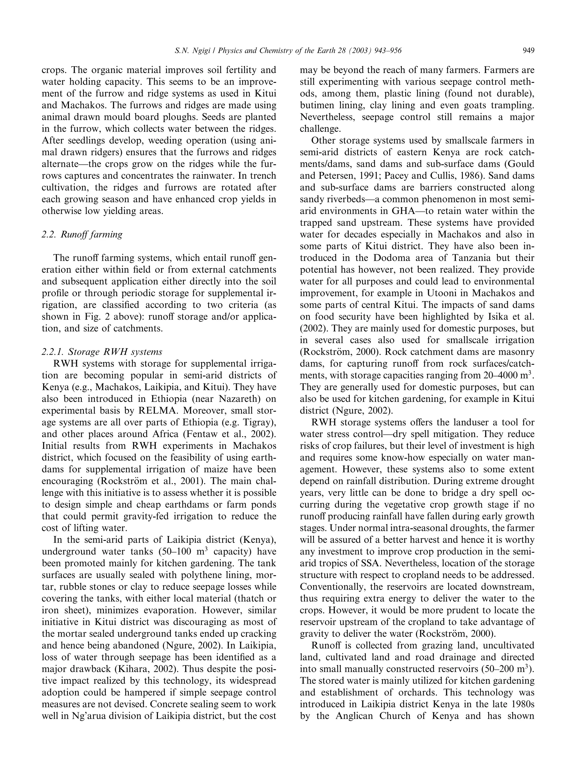 S.N. Ngigi / Physics and Chemistry of the Earth 28 (2003) 943–956                           949

crops. The organic material improves soil fertility and               may be beyond the reach of many farmers. Farmers are
water holding capacity. This seems to be an improve-                  still experimenting with various seepage control meth-
ment of the furrow and ridge systems as used in Kitui                 ods, among them, plastic lining (found not durable),
and Machakos. The furrows and ridges are made using                   butimen lining, clay lining and even goats trampling.
animal drawn mould board ploughs. Seeds are planted                   Nevertheless, seepage control still remains a major
in the furrow, which collects water between the ridges.               challenge.
After seedlings develop, weeding operation (using ani-                    Other storage systems used by smallscale farmers in
mal drawn ridgers) ensures that the furrows and ridges                semi-arid districts of eastern Kenya are rock catch-
alternate––the crops grow on the ridges while the fur-                ments/dams, sand dams and sub-surface dams (Gould
rows captures and concentrates the rainwater. In trench               and Petersen, 1991; Pacey and Cullis, 1986). Sand dams
cultivation, the ridges and furrows are rotated after                 and sub-surface dams are barriers constructed along
each growing season and have enhanced crop yields in                  sandy riverbeds––a common phenomenon in most semi-
otherwise low yielding areas.                                         arid environments in GHA––to retain water within the
                                                                      trapped sand upstream. These systems have provided
2.2. Runoﬀ farming                                                    water for decades especially in Machakos and also in
                                                                      some parts of Kitui district. They have also been in-
   The runoﬀ farming systems, which entail runoﬀ gen-                 troduced in the Dodoma area of Tanzania but their
eration either within ﬁeld or from external catchments                potential has however, not been realized. They provide
and subsequent application either directly into the soil              water for all purposes and could lead to environmental
proﬁle or through periodic storage for supplemental ir-               improvement, for example in Utooni in Machakos and
rigation, are classiﬁed according to two criteria (as                 some parts of central Kitui. The impacts of sand dams
shown in Fig. 2 above): runoﬀ storage and/or applica-                 on food security have been highlighted by Isika et al.
tion, and size of catchments.                                         (2002). They are mainly used for domestic purposes, but
                                                                      in several cases also used for smallscale irrigation
2.2.1. Storage RWH systems                                            (Rockstr€m, 2000). Rock catchment dams are masonry
                                                                                o
   RWH systems with storage for supplemental irriga-                  dams, for capturing runoﬀ from rock surfaces/catch-
tion are becoming popular in semi-arid districts of                   ments, with storage capacities ranging from 20–4000 m3 .
Kenya (e.g., Machakos, Laikipia, and Kitui). They have                They are generally used for domestic purposes, but can
also been introduced in Ethiopia (near Nazareth) on                   also be used for kitchen gardening, for example in Kitui
experimental basis by RELMA. Moreover, small stor-                    district (Ngure, 2002).
age systems are all over parts of Ethiopia (e.g. Tigray),                 RWH storage systems oﬀers the landuser a tool for
and other places around Africa (Fentaw et al., 2002).                 water stress control––dry spell mitigation. They reduce
Initial results from RWH experiments in Machakos                      risks of crop failures, but their level of investment is high
district, which focused on the feasibility of using earth-            and requires some know-how especially on water man-
dams for supplemental irrigation of maize have been                   agement. However, these systems also to some extent
encouraging (Rockstr€m et al., 2001). The main chal-
                         o                                            depend on rainfall distribution. During extreme drought
lenge with this initiative is to assess whether it is possible        years, very little can be done to bridge a dry spell oc-
to design simple and cheap earthdams or farm ponds                    curring during the vegetative crop growth stage if no
that could permit gravity-fed irrigation to reduce the                runoﬀ producing rainfall have fallen during early growth
cost of lifting water.                                                stages. Under normal intra-seasonal droughts, the farmer
   In the semi-arid parts of Laikipia district (Kenya),               will be assured of a better harvest and hence it is worthy
underground water tanks (50–100 m3 capacity) have                     any investment to improve crop production in the semi-
been promoted mainly for kitchen gardening. The tank                  arid tropics of SSA. Nevertheless, location of the storage
surfaces are usually sealed with polythene lining, mor-               structure with respect to cropland needs to be addressed.
tar, rubble stones or clay to reduce seepage losses while             Conventionally, the reservoirs are located downstream,
covering the tanks, with either local material (thatch or             thus requiring extra energy to deliver the water to the
iron sheet), minimizes evaporation. However, similar                  crops. However, it would be more prudent to locate the
initiative in Kitui district was discouraging as most of              reservoir upstream of the cropland to take advantage of
the mortar sealed underground tanks ended up cracking                 gravity to deliver the water (Rockstr€m, 2000).
                                                                                                               o
and hence being abandoned (Ngure, 2002). In Laikipia,                     Runoﬀ is collected from grazing land, uncultivated
loss of water through seepage has been identiﬁed as a                 land, cultivated land and road drainage and directed
major drawback (Kihara, 2002). Thus despite the posi-                 into small manually constructed reservoirs (50–200 m3 ).
tive impact realized by this technology, its widespread               The stored water is mainly utilized for kitchen gardening
adoption could be hampered if simple seepage control                  and establishment of orchards. This technology was
measures are not devised. Concrete sealing seem to work               introduced in Laikipia district Kenya in the late 1980s
well in Ng’arua division of Laikipia district, but the cost           by the Anglican Church of Kenya and has shown
 