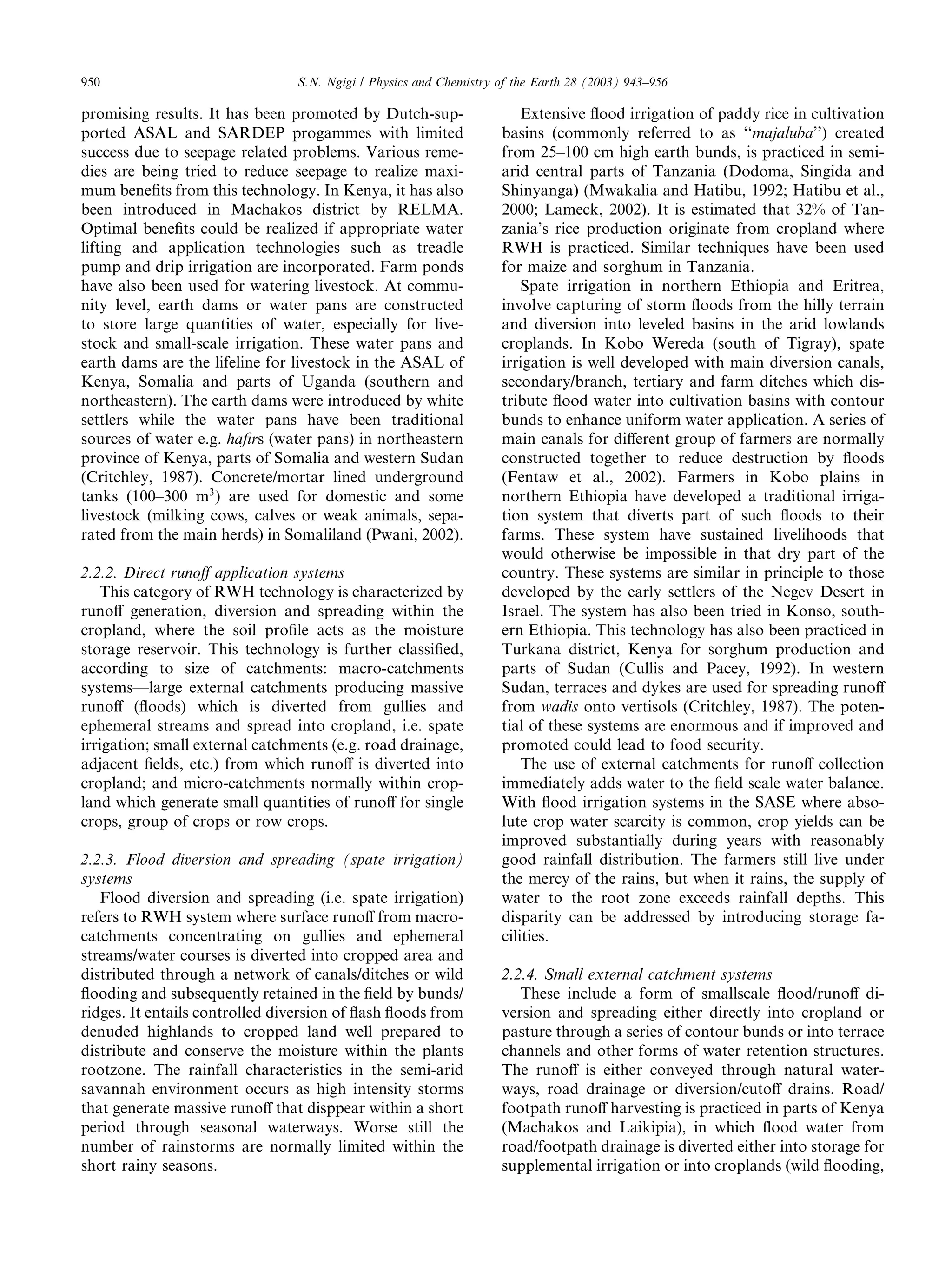 950                             S.N. Ngigi / Physics and Chemistry of the Earth 28 (2003) 943–956

promising results. It has been promoted by Dutch-sup-                  Extensive ﬂood irrigation of paddy rice in cultivation
ported ASAL and SARDEP progammes with limited                      basins (commonly referred to as ‘‘majaluba’’) created
success due to seepage related problems. Various reme-             from 25–100 cm high earth bunds, is practiced in semi-
dies are being tried to reduce seepage to realize maxi-            arid central parts of Tanzania (Dodoma, Singida and
mum beneﬁts from this technology. In Kenya, it has also            Shinyanga) (Mwakalia and Hatibu, 1992; Hatibu et al.,
been introduced in Machakos district by RELMA.                     2000; Lameck, 2002). It is estimated that 32% of Tan-
Optimal beneﬁts could be realized if appropriate water             zania’s rice production originate from cropland where
lifting and application technologies such as treadle               RWH is practiced. Similar techniques have been used
pump and drip irrigation are incorporated. Farm ponds              for maize and sorghum in Tanzania.
have also been used for watering livestock. At commu-                  Spate irrigation in northern Ethiopia and Eritrea,
nity level, earth dams or water pans are constructed               involve capturing of storm ﬂoods from the hilly terrain
to store large quantities of water, especially for live-           and diversion into leveled basins in the arid lowlands
stock and small-scale irrigation. These water pans and             croplands. In Kobo Wereda (south of Tigray), spate
earth dams are the lifeline for livestock in the ASAL of           irrigation is well developed with main diversion canals,
Kenya, Somalia and parts of Uganda (southern and                   secondary/branch, tertiary and farm ditches which dis-
northeastern). The earth dams were introduced by white             tribute ﬂood water into cultivation basins with contour
settlers while the water pans have been traditional                bunds to enhance uniform water application. A series of
sources of water e.g. haﬁrs (water pans) in northeastern           main canals for diﬀerent group of farmers are normally
province of Kenya, parts of Somalia and western Sudan              constructed together to reduce destruction by ﬂoods
(Critchley, 1987). Concrete/mortar lined underground               (Fentaw et al., 2002). Farmers in Kobo plains in
tanks (100–300 m3 ) are used for domestic and some                 northern Ethiopia have developed a traditional irriga-
livestock (milking cows, calves or weak animals, sepa-             tion system that diverts part of such ﬂoods to their
rated from the main herds) in Somaliland (Pwani, 2002).            farms. These system have sustained livelihoods that
                                                                   would otherwise be impossible in that dry part of the
2.2.2. Direct runoﬀ application systems                            country. These systems are similar in principle to those
   This category of RWH technology is characterized by             developed by the early settlers of the Negev Desert in
runoﬀ generation, diversion and spreading within the               Israel. The system has also been tried in Konso, south-
cropland, where the soil proﬁle acts as the moisture               ern Ethiopia. This technology has also been practiced in
storage reservoir. This technology is further classiﬁed,           Turkana district, Kenya for sorghum production and
according to size of catchments: macro-catchments                  parts of Sudan (Cullis and Pacey, 1992). In western
systems––large external catchments producing massive               Sudan, terraces and dykes are used for spreading runoﬀ
runoﬀ (ﬂoods) which is diverted from gullies and                   from wadis onto vertisols (Critchley, 1987). The poten-
ephemeral streams and spread into cropland, i.e. spate             tial of these systems are enormous and if improved and
irrigation; small external catchments (e.g. road drainage,         promoted could lead to food security.
adjacent ﬁelds, etc.) from which runoﬀ is diverted into                The use of external catchments for runoﬀ collection
cropland; and micro-catchments normally within crop-               immediately adds water to the ﬁeld scale water balance.
land which generate small quantities of runoﬀ for single           With ﬂood irrigation systems in the SASE where abso-
crops, group of crops or row crops.                                lute crop water scarcity is common, crop yields can be
                                                                   improved substantially during years with reasonably
2.2.3. Flood diversion and spreading (spate irrigation)            good rainfall distribution. The farmers still live under
systems                                                            the mercy of the rains, but when it rains, the supply of
   Flood diversion and spreading (i.e. spate irrigation)           water to the root zone exceeds rainfall depths. This
refers to RWH system where surface runoﬀ from macro-               disparity can be addressed by introducing storage fa-
catchments concentrating on gullies and ephemeral                  cilities.
streams/water courses is diverted into cropped area and
distributed through a network of canals/ditches or wild            2.2.4. Small external catchment systems
ﬂooding and subsequently retained in the ﬁeld by bunds/               These include a form of smallscale ﬂood/runoﬀ di-
ridges. It entails controlled diversion of ﬂash ﬂoods from         version and spreading either directly into cropland or
denuded highlands to cropped land well prepared to                 pasture through a series of contour bunds or into terrace
distribute and conserve the moisture within the plants             channels and other forms of water retention structures.
rootzone. The rainfall characteristics in the semi-arid            The runoﬀ is either conveyed through natural water-
savannah environment occurs as high intensity storms               ways, road drainage or diversion/cutoﬀ drains. Road/
that generate massive runoﬀ that disppear within a short           footpath runoﬀ harvesting is practiced in parts of Kenya
period through seasonal waterways. Worse still the                 (Machakos and Laikipia), in which ﬂood water from
number of rainstorms are normally limited within the               road/footpath drainage is diverted either into storage for
short rainy seasons.                                               supplemental irrigation or into croplands (wild ﬂooding,
 