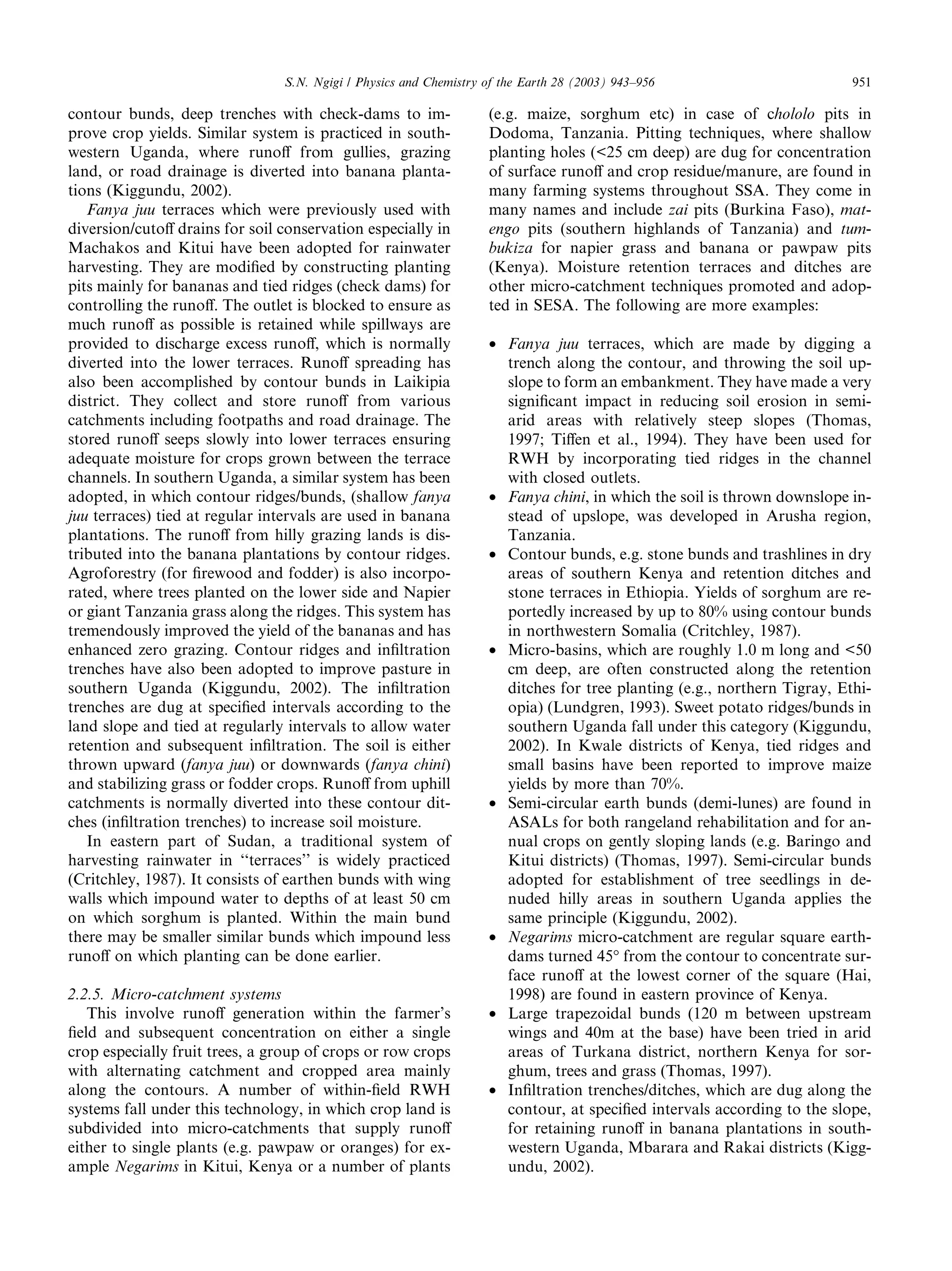 S.N. Ngigi / Physics and Chemistry of the Earth 28 (2003) 943–956                        951

contour bunds, deep trenches with check-dams to im-                (e.g. maize, sorghum etc) in case of chololo pits in
prove crop yields. Similar system is practiced in south-           Dodoma, Tanzania. Pitting techniques, where shallow
western Uganda, where runoﬀ from gullies, grazing                  planting holes (<25 cm deep) are dug for concentration
land, or road drainage is diverted into banana planta-             of surface runoﬀ and crop residue/manure, are found in
tions (Kiggundu, 2002).                                            many farming systems throughout SSA. They come in
   Fanya juu terraces which were previously used with              many names and include zai pits (Burkina Faso), mat-
diversion/cutoﬀ drains for soil conservation especially in         engo pits (southern highlands of Tanzania) and tum-
Machakos and Kitui have been adopted for rainwater                 bukiza for napier grass and banana or pawpaw pits
harvesting. They are modiﬁed by constructing planting              (Kenya). Moisture retention terraces and ditches are
pits mainly for bananas and tied ridges (check dams) for           other micro-catchment techniques promoted and adop-
controlling the runoﬀ. The outlet is blocked to ensure as          ted in SESA. The following are more examples:
much runoﬀ as possible is retained while spillways are
provided to discharge excess runoﬀ, which is normally              • Fanya juu terraces, which are made by digging a
diverted into the lower terraces. Runoﬀ spreading has                trench along the contour, and throwing the soil up-
also been accomplished by contour bunds in Laikipia                  slope to form an embankment. They have made a very
district. They collect and store runoﬀ from various                  signiﬁcant impact in reducing soil erosion in semi-
catchments including footpaths and road drainage. The                arid areas with relatively steep slopes (Thomas,
stored runoﬀ seeps slowly into lower terraces ensuring               1997; Tiﬀen et al., 1994). They have been used for
adequate moisture for crops grown between the terrace                RWH by incorporating tied ridges in the channel
channels. In southern Uganda, a similar system has been              with closed outlets.
adopted, in which contour ridges/bunds, (shallow fanya             • Fanya chini, in which the soil is thrown downslope in-
juu terraces) tied at regular intervals are used in banana           stead of upslope, was developed in Arusha region,
plantations. The runoﬀ from hilly grazing lands is dis-              Tanzania.
tributed into the banana plantations by contour ridges.            • Contour bunds, e.g. stone bunds and trashlines in dry
Agroforestry (for ﬁrewood and fodder) is also incorpo-               areas of southern Kenya and retention ditches and
rated, where trees planted on the lower side and Napier              stone terraces in Ethiopia. Yields of sorghum are re-
or giant Tanzania grass along the ridges. This system has            portedly increased by up to 80% using contour bunds
tremendously improved the yield of the bananas and has               in northwestern Somalia (Critchley, 1987).
enhanced zero grazing. Contour ridges and inﬁltration              • Micro-basins, which are roughly 1.0 m long and <50
trenches have also been adopted to improve pasture in                cm deep, are often constructed along the retention
southern Uganda (Kiggundu, 2002). The inﬁltration                    ditches for tree planting (e.g., northern Tigray, Ethi-
trenches are dug at speciﬁed intervals according to the              opia) (Lundgren, 1993). Sweet potato ridges/bunds in
land slope and tied at regularly intervals to allow water            southern Uganda fall under this category (Kiggundu,
retention and subsequent inﬁltration. The soil is either             2002). In Kwale districts of Kenya, tied ridges and
thrown upward (fanya juu) or downwards (fanya chini)                 small basins have been reported to improve maize
and stabilizing grass or fodder crops. Runoﬀ from uphill             yields by more than 70%.
catchments is normally diverted into these contour dit-            • Semi-circular earth bunds (demi-lunes) are found in
ches (inﬁltration trenches) to increase soil moisture.               ASALs for both rangeland rehabilitation and for an-
   In eastern part of Sudan, a traditional system of                 nual crops on gently sloping lands (e.g. Baringo and
harvesting rainwater in ‘‘terraces’’ is widely practiced             Kitui districts) (Thomas, 1997). Semi-circular bunds
(Critchley, 1987). It consists of earthen bunds with wing            adopted for establishment of tree seedlings in de-
walls which impound water to depths of at least 50 cm                nuded hilly areas in southern Uganda applies the
on which sorghum is planted. Within the main bund                    same principle (Kiggundu, 2002).
there may be smaller similar bunds which impound less              • Negarims micro-catchment are regular square earth-
runoﬀ on which planting can be done earlier.                         dams turned 45° from the contour to concentrate sur-
                                                                     face runoﬀ at the lowest corner of the square (Hai,
2.2.5. Micro-catchment systems                                       1998) are found in eastern province of Kenya.
   This involve runoﬀ generation within the farmer’s               • Large trapezoidal bunds (120 m between upstream
ﬁeld and subsequent concentration on either a single                 wings and 40m at the base) have been tried in arid
crop especially fruit trees, a group of crops or row crops           areas of Turkana district, northern Kenya for sor-
with alternating catchment and cropped area mainly                   ghum, trees and grass (Thomas, 1997).
along the contours. A number of within-ﬁeld RWH                    • Inﬁltration trenches/ditches, which are dug along the
systems fall under this technology, in which crop land is            contour, at speciﬁed intervals according to the slope,
subdivided into micro-catchments that supply runoﬀ                   for retaining runoﬀ in banana plantations in south-
either to single plants (e.g. pawpaw or oranges) for ex-             western Uganda, Mbarara and Rakai districts (Kigg-
ample Negarims in Kitui, Kenya or a number of plants                 undu, 2002).
 