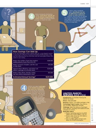 1000
BASELINEFEBRUARY2004
67
C A S E 1 0 7
211851364675232564851956357363544859326434563954653065773675612543627457923154581134342458248785145646316431348431.21972391781365546654835693124325134641623551456434562341321654651231442241
211851364675232564851956357363544859326434563954653065773
UNITED PARCEL
SERVICE BASE CASE
Headquarters: 55 Glenlake Parkway NE,
Atlanta, GA 30328
Phone: (404) 828-6000
Business: Deliver 13.8 million packages a day
Technology Project Leader: Dave Barnes,
Vice President, Application Portfolio
Challenge: Make the delivery of packages
more efficient, including more-balanced work
schedules for drivers.
BASELINE GOALS:
Reduce operating expenses by $600
million out of $29.0 billion, a 2% cut.
Reduce miles driven by 100 million a
year, a 7.7% reduction.
Save 14 million gallons of fuel a year,
about 5% of total consumption.
How Savings Can Add Up
At the UPS distribution center in Mount Olive, N.J., a new dispatch system
is improving the efficiency of sorting and loading 20,000 packages a day,
and then delivering them via 100 trucks. Here are some places where UPS
stands to save money:
Reduce the number of part-time workers $200,000
loading delivery trucks from 40 to 25:
Reduce turnover of loaders, and the cost $40,000
to train them:
Improve driver efficiency; each driver can $235,000
deliver a package six seconds faster:
Reduce miles driven, thereby cutting $54,000
fuel and vehicle-maintenance costs:
Estimated Annual Savings* $529,000
Before leaving the distribution
center, each driver spends 30
to 60 minutes inspecting his
truck’s load and moving around
packages to match his route.
4
A driver, using a handheld
tablet, downloads the list
of addresses to which he
needs to make deliveries.
However, that list does not specify
the number of packages intended for
each address. Chances are, he’s going
to miss one or two packages, and
he’ll have to loop back.
5
A driver can expect packages
to be loaded according to
the route he’s following.
Before leaving the distribution
center, he downloads information
to his handheld computer—like the one
shown here—specifying
his route, the exact
number of packages
destined for each
address, and the
promised time for
delivery.
4
*SOURCES: AFMS; BASELINE RESEARCH
 