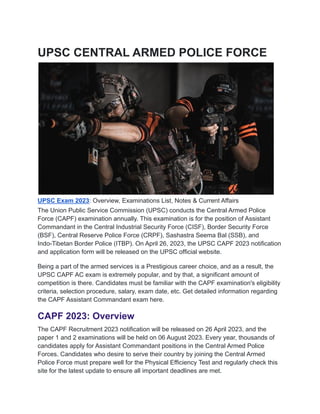 UPSC CENTRAL ARMED POLICE FORCE
UPSC Exam 2023: Overview, Examinations List, Notes & Current Affairs
The Union Public Service Commission (UPSC) conducts the Central Armed Police
Force (CAPF) examination annually. This examination is for the position of Assistant
Commandant in the Central Industrial Security Force (CISF), Border Security Force
(BSF), Central Reserve Police Force (CRPF), Sashastra Seema Bal (SSB), and
Indo-Tibetan Border Police (ITBP). On April 26, 2023, the UPSC CAPF 2023 notification
and application form will be released on the UPSC official website.
Being a part of the armed services is a Prestigious career choice, and as a result, the
UPSC CAPF AC exam is extremely popular, and by that, a significant amount of
competition is there. Candidates must be familiar with the CAPF examination's eligibility
criteria, selection procedure, salary, exam date, etc. Get detailed information regarding
the CAPF Assistant Commandant exam here.
CAPF 2023: Overview
The CAPF Recruitment 2023 notification will be released on 26 April 2023, and the
paper 1 and 2 examinations will be held on 06 August 2023. Every year, thousands of
candidates apply for Assistant Commandant positions in the Central Armed Police
Forces. Candidates who desire to serve their country by joining the Central Armed
Police Force must prepare well for the Physical Efficiency Test and regularly check this
site for the latest update to ensure all important deadlines are met.
 