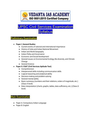 UPSC Civil Services Examination
Syllabus
Preliminary Examination
● Paper I: General Studies
● Current events of national and international importance
● History of India and Indian National Movement
● Indian and World Geography
● Indian Polity and Governance
● Economic and Social Development
● General issues on Environmental Ecology, Bio-diversity, and Climate
Change
● General Science
● Paper II: CSAT (Civil Services Aptitude Test)
● Comprehension
● Interpersonal skills including communication skills
● Logical reasoning and analytical ability
● Decision-making and problem-solving
● General mental ability
● Basic numeracy (numbers and their relations, orders of magnitude, etc.)
(Class X level)
● Data interpretation (charts, graphs, tables, data sufficiency, etc.) (Class X
level)
Main Examination
● Paper A: Compulsory Indian Language
● Paper B: English
 