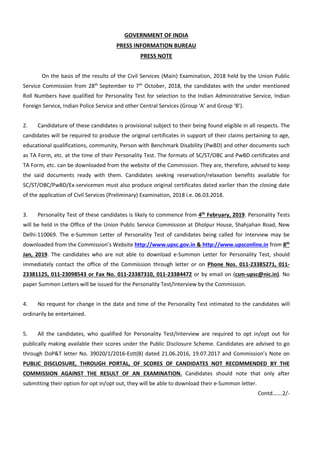 GOVERNMENT OF INDIA
PRESS INFORMATION BUREAU
PRESS NOTE
On the basis of the results of the Civil Services (Main) Examination, 2018 held by the Union Public
Service Commission from 28th
September to 7th
October, 2018, the candidates with the under mentioned
Roll Numbers have qualified for Personality Test for selection to the Indian Administrative Service, Indian
Foreign Service, Indian Police Service and other Central Services (Group ‘A’ and Group ‘B’).
2. Candidature of these candidates is provisional subject to their being found eligible in all respects. The
candidates will be required to produce the original certificates in support of their claims pertaining to age,
educational qualifications, community, Person with Benchmark Disability (PwBD) and other documents such
as TA Form, etc. at the time of their Personality Test. The formats of SC/ST/OBC and PwBD certificates and
TA Form, etc. can be downloaded from the website of the Commission. They are, therefore, advised to keep
the said documents ready with them. Candidates seeking reservation/relaxation benefits available for
SC/ST/OBC/PwBD/Ex-servicemen must also produce original certificates dated earlier than the closing date
of the application of Civil Services (Preliminary) Examination, 2018 i.e. 06.03.2018.
3. Personality Test of these candidates is likely to commence from 4th
February, 2019. Personality Tests
will be held in the Office of the Union Public Service Commission at Dholpur House, Shahjahan Road, New
Delhi-110069. The e-Summon Letter of Personality Test of candidates being called for Interview may be
downloaded from the Commission’s Website http://www.upsc.gov.in & http://www.upsconline.in from 8th
Jan, 2019. The candidates who are not able to download e-Summon Letter for Personality Test, should
immediately contact the office of the Commission through letter or on Phone Nos. 011-23385271, 011-
23381125, 011-23098543 or Fax No. 011-23387310, 011-23384472 or by email on (csm-upsc@nic.in). No
paper Summon Letters will be issued for the Personality Test/Interview by the Commission.
4. No request for change in the date and time of the Personality Test intimated to the candidates will
ordinarily be entertained.
5. All the candidates, who qualified for Personality Test/Interview are required to opt in/opt out for
publically making available their scores under the Public Disclosure Scheme. Candidates are advised to go
through DoP&T letter No. 39020/1/2016-Estt(B) dated 21.06.2016, 19.07.2017 and Commission’s Note on
PUBLIC DISCLOSURE, THROUGH PORTAL, OF SCORES OF CANDIDATES NOT RECOMMENDED BY THE
COMMISSION AGAINST THE RESULT OF AN EXAMINATION. Candidates should note that only after
submitting their option for opt in/opt out, they will be able to download their e-Summon letter.
Contd…….2/-
 
