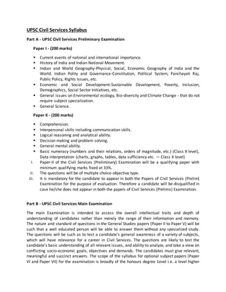 UPSC Civil Services Syllabus
Part A - UPSC Civil Services Preliminary Examination
Paper I - (200 marks)
 Current events of national and international importance.
 History of India and Indian National Movement.
 Indian and World Geography-Physical, Social, Economic Geography of India and the
World. Indian Polity and Governance-Constitution, Political System, Panchayati Raj,
Public Policy, Rights Issues, etc.
 Economic and Social Development-Sustainable Development, Poverty, Inclusion,
Demographics, Social Sector Initiatives, etc.
 General issues on Environmental ecology, Bio-diversity and Climate Change - that do not
require subject specialization.
 General Science.
Paper II - (200 marks)
 Comprehension.
 Interpersonal skills including communication skills.
 Logical reasoning and analytical ability.
 Decision making and problem solving.
 General mental ability.
 Basic numeracy (numbers and their relations, orders of magnitude, etc.) (Class X level),
Data interpretation (charts, graphs, tables, data sufficiency etc. — Class X level)
i. Paper-II of the Civil Services (Preliminary) Examination will be a qualifying paper with
minimum qualifying marks fixed at 33%.
ii. The questions will be of multiple choice-objective type.
iii. It is mandatory for the candidate to appear in both the Papers of Civil Services (Prelim)
Examination for the purpose of evaluation. Therefore a candidate will be disqualified in
case he/she does not appear in both the papers of Civil Services (Prelims) Examination.
Part B - UPSC Civil Services Main Examination
The main Examination is intended to assess the overall intellectual traits and depth of
understanding of candidates rather than merely the range of their information and memory.
The nature and standard of questions in the General Studies papers (Paper II to Paper V) will be
such that a well educated person will be able to answer them without any specialized study.
The questions will be such as to test a candidate’s general awareness of a variety of subjects,
which will have relevance for a career in Civil Services. The questions are likely to test the
candidate’s basic understanding of all relevant issues, and ability to analyze, and take a view on
conflicting socio-economic goals, objectives and demands. The candidates must give relevant,
meaningful and succinct answers. The scope of the syllabus for optional subject papers (Paper
VI and Paper VII) for the examination is broadly of the honours degree 1evel i.e. a level higher
 