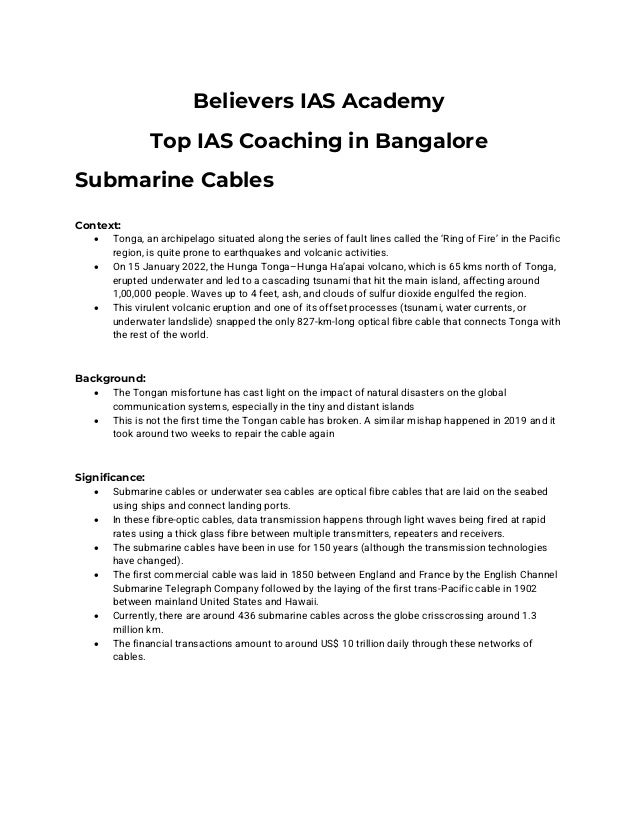 Believers IAS Academy
Top IAS Coaching in Bangalore
Submarine Cables
Context:
• Tonga, an archipelago situated along the series of fault lines called the ‘Ring of Fire’ in the Pacific
region, is quite prone to earthquakes and volcanic activities.
• On 15 January 2022, the Hunga Tonga–Hunga Ha’apai volcano, which is 65 kms north of Tonga,
erupted underwater and led to a cascading tsunami that hit the main island, affecting around
1,00,000 people. Waves up to 4 feet, ash, and clouds of sulfur dioxide engulfed the region.
• This virulent volcanic eruption and one of its offset processes (tsunami, water currents, or
underwater landslide) snapped the only 827-km-long optical fibre cable that connects Tonga with
the rest of the world.
Background:
• The Tongan misfortune has cast light on the impact of natural disasters on the global
communication systems, especially in the tiny and distant islands
• This is not the first time the Tongan cable has broken. A similar mishap happened in 2019 and it
took around two weeks to repair the cable again
Significance:
• Submarine cables or underwater sea cables are optical fibre cables that are laid on the seabed
using ships and connect landing ports.
• In these fibre-optic cables, data transmission happens through light waves being fired at rapid
rates using a thick glass fibre between multiple transmitters, repeaters and receivers.
• The submarine cables have been in use for 150 years (although the transmission technologies
have changed).
• The first commercial cable was laid in 1850 between England and France by the English Channel
Submarine Telegraph Company followed by the laying of the first trans-Pacific cable in 1902
between mainland United States and Hawaii.
• Currently, there are around 436 submarine cables across the globe crisscrossing around 1.3
million km.
• The financial transactions amount to around US$ 10 trillion daily through these networks of
cables.
 