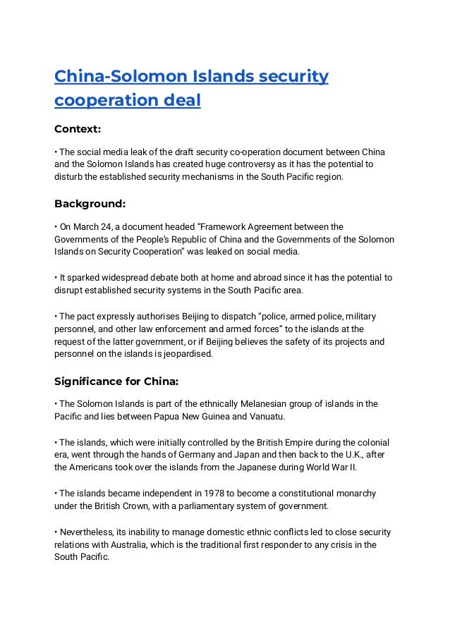 China-Solomon Islands security
cooperation deal
Context:
• The social media leak of the draft security co-operation document between China
and the Solomon Islands has created huge controversy as it has the potential to
disturb the established security mechanisms in the South Pacific region.
Background:
• On March 24, a document headed “Framework Agreement between the
Governments of the People’s Republic of China and the Governments of the Solomon
Islands on Security Cooperation” was leaked on social media.
• It sparked widespread debate both at home and abroad since it has the potential to
disrupt established security systems in the South Pacific area.
• The pact expressly authorises Beijing to dispatch “police, armed police, military
personnel, and other law enforcement and armed forces” to the islands at the
request of the latter government, or if Beijing believes the safety of its projects and
personnel on the islands is jeopardised.
Significance for China:
• The Solomon Islands is part of the ethnically Melanesian group of islands in the
Pacific and lies between Papua New Guinea and Vanuatu.
• The islands, which were initially controlled by the British Empire during the colonial
era, went through the hands of Germany and Japan and then back to the U.K., after
the Americans took over the islands from the Japanese during World War II.
• The islands became independent in 1978 to become a constitutional monarchy
under the British Crown, with a parliamentary system of government.
• Nevertheless, its inability to manage domestic ethnic conflicts led to close security
relations with Australia, which is the traditional first responder to any crisis in the
South Pacific.
 