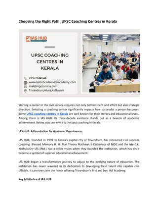 Choosing the Right Path: UPSC Coaching Centres in Kerala
Starting a career in the civil service requires not only commitment and effort but also strategic
direction. Selecting a coaching center significantly impacts how successful a person becomes.
Some UPSC coaching centres in Kerala are well-known for their literacy and educational levels.
Among them is IAS HUB. Its three-decade existence stands out as a beacon of academic
achievement. Below, you see why it is the best coaching in Kerala.
IAS HUB: A Foundation for Academic Prominence
IAS HUB, founded in 1992 in Kerala's capital city of Trivandrum, has pioneered civil services
coaching. Blessed Memory H. H. Mar Thoma Mathews II Catholicos of MOC and the late C.K.
Kochukoshy IAS (Rtd.) had a noble vision when they founded the institution, which has since
become a symbol of superior educational achievement.
IAS HUB began a transformative journey to adjust to the evolving nature of education. The
institution has never wavered in its dedication to developing fresh talent into capable civil
officials. It can now claim the honor of being Trivandrum's first and best IAS Academy.
Key Attributes of IAS HUB
 