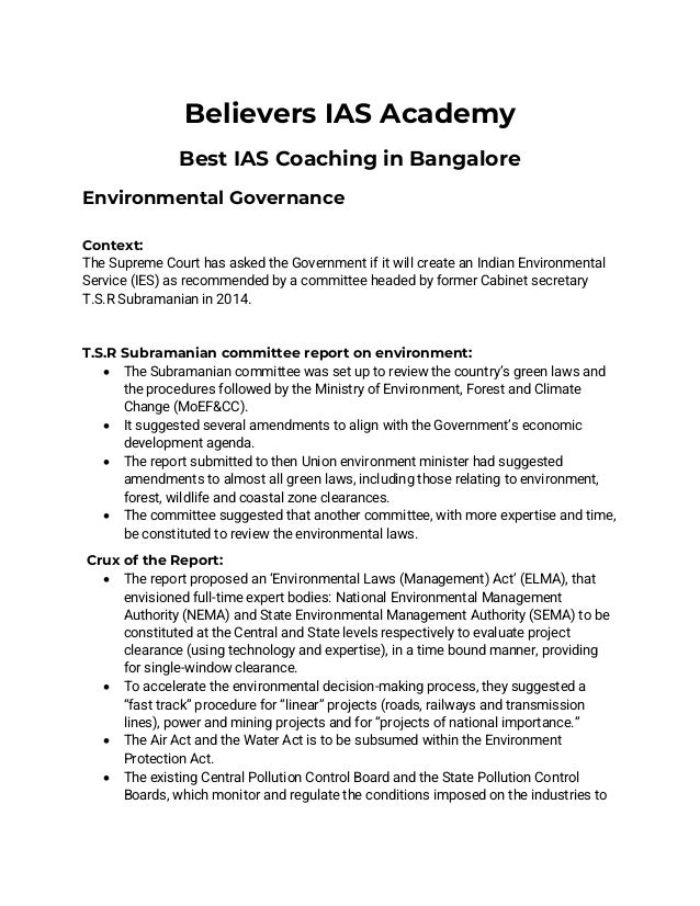 Believers IAS Academy
Best IAS Coaching in Bangalore
Environmental Governance
Context:
The Supreme Court has asked the Government if it will create an Indian Environmental
Service (IES) as recommended by a committee headed by former Cabinet secretary
T.S.R Subramanian in 2014.
T.S.R Subramanian committee report on environment:
• The Subramanian committee was set up to review the country’s green laws and
the procedures followed by the Ministry of Environment, Forest and Climate
Change (MoEF&CC).
• It suggested several amendments to align with the Government’s economic
development agenda.
• The report submitted to then Union environment minister had suggested
amendments to almost all green laws, including those relating to environment,
forest, wildlife and coastal zone clearances.
• The committee suggested that another committee, with more expertise and time,
be constituted to review the environmental laws.
Crux of the Report:
• The report proposed an ‘Environmental Laws (Management) Act’ (ELMA), that
envisioned full-time expert bodies: National Environmental Management
Authority (NEMA) and State Environmental Management Authority (SEMA) to be
constituted at the Central and State levels respectively to evaluate project
clearance (using technology and expertise), in a time bound manner, providing
for single-window clearance.
• To accelerate the environmental decision-making process, they suggested a
“fast track” procedure for “linear” projects (roads, railways and transmission
lines), power and mining projects and for “projects of national importance.”
• The Air Act and the Water Act is to be subsumed within the Environment
Protection Act.
• The existing Central Pollution Control Board and the State Pollution Control
Boards, which monitor and regulate the conditions imposed on the industries to
 