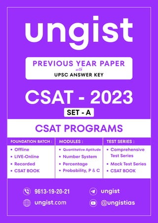 ungist
CSAT - 2023
·
Mock Test Series
CSAT PROGRAMS
Comprehensive
Test Series
·
·
Recorded
Offline
·
LIVE-Online
·
·
Percentage
Quantitative Aptitude
·
Number System
·
Probability, P & C
·
FOUNDATION BATCH : MODULES : TEST SERIES :
PREVIOUS YEAR PAPER
UPSC ANSWER KEY
with
CSAT BOOK
· CSAT BOOK
·
9613-19-20-21 ungist
@ungistias
ungist.com
SET - A
 