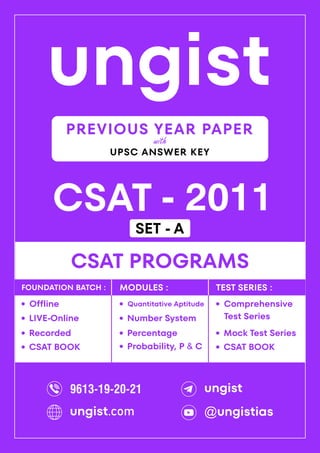 ungist
CSAT - 2011
·
Mock Test Series
CSAT PROGRAMS
Comprehensive
Test Series
·
·
Recorded
Offline
·
LIVE-Online
·
·
Percentage
Quantitative Aptitude
·
Number System
·
Probability, P & C
·
FOUNDATION BATCH : MODULES : TEST SERIES :
PREVIOUS YEAR PAPER
UPSC ANSWER KEY
with
CSAT BOOK
· CSAT BOOK
·
9613-19-20-21 ungist
@ungistias
ungist.com
SET - A
 