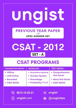 ungist
CSAT - 2012
·
Mock Test Series
CSAT PROGRAMS
Comprehensive
Test Series
·
·
Recorded
Offline
·
LIVE-Online
·
·
Percentage
Quantitative Aptitude
·
Number System
·
Probability, P & C
·
FOUNDATION BATCH : MODULES : TEST SERIES :
PREVIOUS YEAR PAPER
UPSC ANSWER KEY
with
CSAT BOOK
· CSAT BOOK
·
9613-19-20-21 ungist
@ungistias
ungist.com
SET - A
 