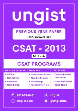 ungist
CSAT - 2013
·
Mock Test Series
CSAT PROGRAMS
Comprehensive
Test Series
·
·
Recorded
Offline
·
LIVE-Online
·
·
Percentage
Quantitative Aptitude
·
Number System
·
Probability, P & C
·
FOUNDATION BATCH : MODULES : TEST SERIES :
PREVIOUS YEAR PAPER
UPSC ANSWER KEY
with
CSAT BOOK
· CSAT BOOK
·
9613-19-20-21 ungist
@ungistias
ungist.com
SET - A
 