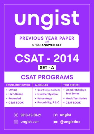 ungist
CSAT - 2014
·
Mock Test Series
CSAT PROGRAMS
Comprehensive
Test Series
·
·
Recorded
Offline
·
LIVE-Online
·
·
Percentage
Quantitative Aptitude
·
Number System
·
Probability, P & C
·
FOUNDATION BATCH : MODULES : TEST SERIES :
PREVIOUS YEAR PAPER
UPSC ANSWER KEY
with
CSAT BOOK
· CSAT BOOK
·
9613-19-20-21 ungist
@ungistias
ungist.com
SET - A
 