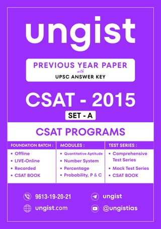ungist
CSAT - 2015
·
Mock Test Series
CSAT PROGRAMS
Comprehensive
Test Series
·
·
Recorded
Offline
·
LIVE-Online
·
·
Percentage
Quantitative Aptitude
·
Number System
·
Probability, P & C
·
FOUNDATION BATCH : MODULES : TEST SERIES :
PREVIOUS YEAR PAPER
UPSC ANSWER KEY
with
CSAT BOOK
· CSAT BOOK
·
9613-19-20-21 ungist
@ungistias
ungist.com
SET - A
 