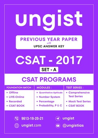 ungist
CSAT - 2017
·
Mock Test Series
CSAT PROGRAMS
Comprehensive
Test Series
·
·
Recorded
Offline
·
LIVE-Online
·
·
Percentage
Quantitative Aptitude
·
Number System
·
Probability, P & C
·
FOUNDATION BATCH : MODULES : TEST SERIES :
PREVIOUS YEAR PAPER
UPSC ANSWER KEY
with
CSAT BOOK
· CSAT BOOK
·
9613-19-20-21 ungist
@ungistias
ungist.com
SET - A
 