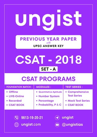ungist
CSAT - 2018
·
Mock Test Series
CSAT PROGRAMS
Comprehensive
Test Series
·
·
Recorded
Offline
·
LIVE-Online
·
·
Percentage
Quantitative Aptitude
·
Number System
·
Probability, P & C
·
FOUNDATION BATCH : MODULES : TEST SERIES :
PREVIOUS YEAR PAPER
UPSC ANSWER KEY
with
CSAT BOOK
· CSAT BOOK
·
9613-19-20-21 ungist
@ungistias
ungist.com
SET - A
 