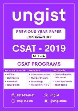 ungist
CSAT - 2019
·
Mock Test Series
CSAT PROGRAMS
Comprehensive
Test Series
·
·
Recorded
Offline
·
LIVE-Online
·
·
Percentage
Quantitative Aptitude
·
Number System
·
Probability, P & C
·
FOUNDATION BATCH : MODULES : TEST SERIES :
PREVIOUS YEAR PAPER
UPSC ANSWER KEY
with
CSAT BOOK
· CSAT BOOK
·
9613-19-20-21 ungist
@ungistias
ungist.com
SET - A
 