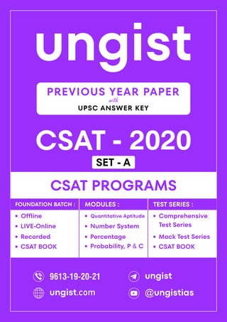 ungist
CSAT - 2020
·
Mock Test Series
CSAT PROGRAMS
Comprehensive
Test Series
·
·
Recorded
Offline
·
LIVE-Online
·
·
Percentage
Quantitative Aptitude
·
Number System
·
Probability, P & C
·
FOUNDATION BATCH : MODULES : TEST SERIES :
PREVIOUS YEAR PAPER
UPSC ANSWER KEY
with
CSAT BOOK
· CSAT BOOK
·
9613-19-20-21 ungist
@ungistias
ungist.com
SET - A
 