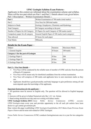 UPSC Geologist Syllabus Exam Pattern:-
Applicants in this context are informed about the examination scheme and syllabus.
There will be two part which are Part 1 and Part 2. Details about it are given below.
Part 1 Description: - Written Examination Details :-
Part 1 Written Examination of 700 marks (total marks)
Part 2 Viva Voce for 200 total marks
Subjects to Study Geology, Geophysics, Chemistry and Hydrology
Total Category 04 Category according to the post
Number of Papers for All Category 03 Papers for each Category of 200 marks (each)
Compulsory paper for all category General English Paper of 100 marks (each category)
Time allowed 03 hours for each paper
Total Marks 900marks
Details for the Exam Paper :-
Subject Duration Maximum Marks
1. General English 03 hours 100 marks
Category-1 for the post of Geologist
2. Geology Paper I: 03 hrs 200
3. Geology Paper II: 03 hrs 200
4. Geology Paper III: 03 hrs 200
Part 2 :- Viva Voce Details :-
• Viva Voce will be conducted by the reliable team of member of UPSC and also from the person
of Board of Competent.
• Viva Voce will be meant only for shortlisted candidates from the written examination.
• Viva Voce will comprise of 200 marks and applicants have to earn maximum marks as they
can.
• Applicants should have good personality and body language to gain preference among all and
main depends upon the knowledge of the applicants.
Important Instructions for the applicants :-
1. All questions must be answer in English only. The question will be allowed in English language
only.
2. Answers will be given in Indian Numerical only like 1,2,3 etc. format.
3. Hand writing should be not tidy and over writing will deduct marks.
UPSC Geologist Syllabus 2015: Union Public Service Commission (UPSC) executes
UPSC Geologist exam every year and provides opportunity to the all such job seekers have keen
desire to a get central government job.
Dear visitors this page is publishing UPSC Geologist ExamSyllabus 2015 Mains Exam Previous Exam
Papers Pattern and lot more info related to UPSC Geologist.
Union Public Service Commission (UPSC) conducts Geologistsexam once in a year for two categories
as-
 