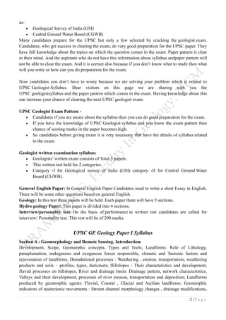 2 | P a g e
as-
 Geological Survey of India (GSI)
 Central Ground Water Board (CGWB)
Many candidates prepare for the UPSC but only a few selected by cracking the geologist exam.
Candidates, who get success in clearing the exam, do very good preparation for the UPSC paper. They
have full knowledge about the topics on which the question comes in the exam. Paper pattern is clear
in their mind. And the aspirants who do not have this information about syllabus andpaper pattern will
not be able to clear the exam. And it is correct also because if you don’t know what to study then what
will you write or how can you do preparation for the exam.
Now candidates you don’t have to worry because we are solving your problem which is related to
UPSC Geologist Syllabus. Dear visitors on this page we are sharing with you the
UPSC geologistsyllabus and the paper pattern which comes in the exam. Having knowledge about this
can increase your chance of clearing the next UPSC geologist exam.
UPSC Geologist Exam Pattern -
 Candidates if you are aware about the syllabus then you can do good preparation for the exam.
 If you have the knowledge of UPSC Geologist syllabus and you know the exam pattern then
chance of scoring marks in the paper becomes high.
 So candidates before giving exam it is very necessary that have the details of syllabus related
to the exam.
Geologist written examination syllabus:
 Geologists’ written exam consists of Total 5 papers.
 This written test held for 2 categories.
 Category -I for Geological survey of India (GSI) category -II for Central Ground Water
Board (CGWB).
General English Paper: In General English Paper Candidates need to write a short Essay in English.
There will be some other questions based on general English.
Geology: In this test three papers will be held. Each paper there will have 5 sections.
Hydro geology Paper: This paper is divided into 4 sections.
Interview/personality test: On the basis of performance in written test candidates are called for
interview/ Personality test. This test will be of 200 marks.
UPSC GE Geology Paper I Syllabus
Section A : Geomorphology and Remote Sensing. Introduction:
Development, Scope, Geomorphic concepts, Types and Tools; Landforms: Role of Lithology,
peneplaination, endogenous and exogenous forces responsible, climatic and Tectonic factors and
rejuvenation of landforms; Denudational processes : Weathering , erosion, transportation, weathering
products and soils – profiles, types, duricrusts; Hillslopes : Their characteristics and development,
fluvial processes on hillslopes; River and drainage basin: Drainage pattern, network characteristics,
Valleys and their development, processes of river erosion, transportation and deposition; Landforms
produced by geomorphic agents: Fluvial, Coastal , Glacial and Aeolian landforms; Geomorphic
indicators of neotectonic movements : Stream channel morphology changes , drainage modifications,
 