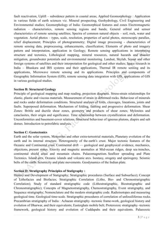3 | P a g e
fault reactivation, Uplift – subsidence pattern in coastal areas; Applied Geomorphology : Application
in various fields of earth sciences viz. Mineral prospecting, Geohydrology, Civil Engineering and
Environmental studies; Geomorphology of India: Geomorphical features and zones Electromagnetic
radiation – characteristics, remote sensing regions and bands; General orbital and sensor
characteristics of remote sensing satellites; Spectra of common natural objects – soil, rock, water and
vegetation. Aerial photos – types, scale, resolution, properties of aerial photos, stereoscopic parallax,
relief displacement; Principles of photogrammetry; Digital image processing - characteristics of
remote sensing data, preprocessing, enhancements, classification; Elements of photo and imagery
pattern and interpretation, application in Geology; Remote sensing applications in interpreting
structure and tectonics, Lithological mapping, mineral resources, natural hazards and disaster
mitigation, groundwater potentials and environmental monitoring. Landsat, Skylab, Seasat and other
foreign systems of satellites and their interpretation for geological and other studies; Space research in
India – Bhaskara and IRS systems and their applications, Thermal IR remote sensing and its
applications, Microwave remote sensing and its applications. Principles and components of
Geographic Information System (GIS), remote sensing data integration with GIS, applications of GIS
in various geological studies.
Section B: Structural Geology
Principle of geological mapping and map reading, projection diagrams. Stress-strain relationships for
elastic, plastic and viscous materials. Measurement of strain in deformed rocks. Behaviour of minerals
and rocks under deformation conditions. Structural analysis of folds, cleavages, lineations, joints and
faults. Superposed deformation. Mechanism of folding, faulting and progressive deformation. Shear
Zones: Brittle and ductile shear zones, geometry and products of shear zones; Mylonites and
cataclasites, their origin and significance. Time relationship between crystallization and deformation.
Unconformities and basement-cover relations. Structural behaviour of igneous plutons, diapirs and salt
domes. Introduction to petrofabric analysis.
Section C: Geotectonics
Earth and the solar system, Meteorites and other extra-terrestrial materials, Planetary evolution of the
earth and its internal structure. Heterogeneity of the earth’s crust. Major tectonic features of the
Oceanic and Continental crust. Continental drift — geological and geophysical evidence, mechanics,
objections, present status. Gravity and magnetic anomalies at Mid-ocean ridges, deep sea trenches,
continental shield areas and mountain chains. Palaeomagnetism. Seafloor spreading and Plate
Tectonics. Island arcs, Oceanic islands and volcanic arcs. Isostasy, orogeny and epeirogeny. Seismic
belts of the earth. Seismicity and plate movements. Geodynamics of the Indian plate.
Section D: Stratigraphy Principles of Statigraphy :
History and Development of Statigraphy; Stratigraphic procedures (Surface and Subsurface); Concept
of Lithofacies and Biofacies; Stratigraphic Correlation (Litho, Bio- and Chronostrarigraphic
Correlation); Study of standard stratigraphic code (Lithostratigraphic, Biostratigraphic and
Chronostratigraphic); Concepts of Magnetostratigraphy, Chemostratigraphy, Event stratigraphy, and
Sequence stratigraphy; Nomenclature and the modern stratigraphic code. Radioisotopes and measuring
geological time. Geological time-scale. Stratigraphic procedures of correlation of unfossiliferous rocks.
Precambrian stratigraphy of India : Achaean stratigraphy -tectonic frame-work, geological history and
evolution of Dharwar, and their equivalents; Easterghats mobile belt; Proterozoic stratigraphy -tectonic
framework, geological history and evolution of Cuddapahs and their equivalents. Palaeozoic
 